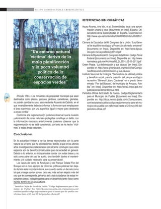 44
A b r i l - J u n i o 2 0 1 5 V I S I Ó N C R I M I N O L Ó G I C A - C R I M I N A L Í S T I C A
rEFERENCIAS BIBLIOGRÁFICAS
Ayuso Álvarez, Ana Ma., et al. Sostenibilidad local: una aproxi-
mación urbana y local [documento en línea]. España, Ob-
servatorio de la Sostenibilidad en España. Disponible en:
http://www.upv.es/contenidos/CAMUNISO/info/U0536537.
pdf
Cámara de Diputados del H. Congreso de la Unión. “Ley Gene-
ral de equilibrio ecológico y Protección al medio ambiente”
[documento en línea]. Disponible en: http://www.diputa-
dos.gob.mx/LeyesBiblio/pdf/148.pdf
CámaradeDiputadosdelH.CongresodelaUnión.CódigoPenal
Federal [documento en línea]. Disponible en: http://www.
normateca.gob.mx/Archivos/66_D_3574_05-11-2013.pdf
Green Peace. “La deforestación y sus causas” [en línea]. Dis-
ponible en: http://www.greenpeace.org/mexico/es/Campa-
nas/Bosques/La-deforestacion-y-sus-causas/
Instituto Nacional de Ecología. “Declaratoria de utilidad pública
y beneficio social, para la creación del parque ecológico
recreativo `General Lázaro Cárdenas´ en el predio deno-
minado `Flor del Bosque´, del municipio de Amozoc, Pue-
bla” [en línea]. Disponible en: http://www2.inecc.gob.mx/
publicaciones/libros/360/pue.html
Periódico Oficial del Estado de Puebla. Código Reglamentario
para el Municipio de Puebla [documento en línea]. Dis-
ponible en: http://docs.mexico.justia.com.s3.amazonaws.
com/estatales/puebla/codigo-reglamentario-para-el-mu-
nicipio-de-puebla-con-reformas-hasta-el-25-may-09-del-
periodico-oficial.pdf
Artículo 1763.- Los inmuebles de propiedad municipal que sean
destinados como plazas, parques, jardines, camellones, glorietas,
no podrán cambiar su uso, sino mediante Acuerdo de Cabildo, en el
que invariablemente deberán informar la forma en que remplazaran
el área suprimida, por una superficie igual o mayor para destinarla
a áreas verdes.7
Conforme a la reglamentación podemos observar que la invasión
y eliminación de zonas naturales protegidas constituye un delito, con
la información mostrada anteriormente podemos observar que la
reglamentación no se está cumpliendo, por tanto se ha hecho “vícti-
mas” a estas áreas naturales.
Conclusiones
En la actualidad voltear a ver los temas relacionados con la parte
natural es un tema que ha ido creciendo, debido a que en los últimos
años investigaciones relacionadas con el tema concluyen que estos
espacios son de beneficio incalculable para la sociedad en general.
Debido a lo anterior, es indispensable contar con estas áreas y no
solo como parte de uso de suelo, sino también darles el manteni-
miento y el cuidado necesario para su preservación.
Los casos del cerro de Amalucan y del Parque Estatal Flor del
Bosque son el claro ejemplo de cómo las políticas públicas han deja-
do de lado este importante tema, aun cuando exista un decreto como
tal que protege a estas zonas, cada vez más se han alejado más del
uso que les corresponde, privando así a los ciudadanos de estas im-
portantes áreas, indispensables para un desarrollo tanto físico como
mental dentro de un área urbana.
7
Periódico Oficial del Estado de Puebla. “Código Reglamentario para el Mu-
nicipio de Puebla”. En: http://docs.mexico.justia.com.s3.amazonaws.com/
estatales/puebla/codigo-reglamentario-para-el-municipio-de-puebla-con-
reformas-hasta-el-25-may-09-del-periodico-oficial.pdf
“Un entorno natural
‘víctima’ deriva de la
mala planificación
y la poca voluntad
política de la
conservación de
espacios verdes”
 