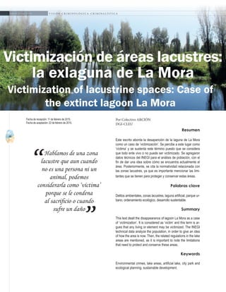 46
A b r i l - J u n i o 2 0 1 5 V I S I Ó N C R I M I N O L Ó G I C A - C R I M I N A L Í S T I C A
Hablamos de una zona
lacustre que aun cuando
no es una persona ni un
animal, podemos
considerarla como ‘víctima’
porque se le condena
al sacrificio o cuando
sufre un daño
“
”
Resumen
Este escrito aborda la desaparición de la laguna de La Mora
como un caso de ‘victimización’. Se percibe a este lugar como
‘víctima’ y se sustenta este término puesto que se considera
que todo ente vivo o no puede ser victimizado. Se agregaron
datos técnicos del INEGI para el análisis de población, con el
fin de dar una idea sobre cómo se encuentra actualmente el
área. Posteriormente, se cita la normatividad relacionada con
las zonas lacustres, ya que es importante mencionar las limi-
tantes que se tienen para proteger y conservar estas áreas.
Palabras clave
Delitos ambientales, zonas lacustres, laguna artificial, parque ur-
bano, ordenamiento ecológico, desarrollo sustentable.
Summary
This text dealt the disappearance of lagoon La Mora as a case
of ‘victimization’. It is considered as ‘victim’ and this term is ar-
gues that any living or element may be victimized. The INEGI
technical data analyze the population, in order to give an idea
of how the area is now. Then, the related regulations in the lake
areas are mentioned, as it is important to note the limitations
that need to protect and conserve these areas.
Keywords
Environmental crimes, lake areas, artificial lake, city park and
ecological planning, sustainable development.
Victimización de áreas lacustres:
la exlaguna de La Mora
Por Colectivo ARCIÓN
DGI-CLEU
Fecha de recepción: 11 de febrero de 2015.
Fecha de aceptación: 22 de febrero de 2015.
Victimization of lacustrine spaces: Case of
the extinct lagoon La Mora
 