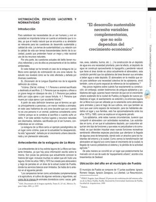 47
ABRIL-JUNIO2015Visióncriminológica-criminalística
nas, aves, caballos, burros, etc. (…) la construcción de un depósito
de agua era una necesidad prioritaria, para tal efecto, el depósito de
agua se construyó aprovechando la topografía y pendiente natural
que tiene el área donde se ubica actualmente el abrevadero, esta
condición permitió que los ejidatarios del área llevaran sus animales
a beber agua a este depósito. El abrevadero en la medida que sir-
vió para satisfacer una necesidad colectiva de los ejidatarios, sirvió
también, como el punto espacial de referencia de los ejidatarios.”2
Hay pocos registros sobre cuándo fue exactamente su construc-
ción; sin embargo, existen testimonios de antiguos ejidatarios y po-
bladores del lugar, quienes hacen mención de que con el crecimiento
urbano acelerado de la ciudad de Puebla y la llegada de nuevos po-
bladores al lugar, el asentamiento se extendió y la entonces laguna
de La Mora tuvo que ser utilizada ya no solamente como abrevadero
para animales y para el riego de sus cultivos, sino que también se
tuvo que usar como espacio de recreación, para los habitantes ale-
daños al lugar y sus familias, esto fue aproximadamente entre los
años 1970 y 1985, como se explica en el siguiente párrafo:
“Los ejidatarios, ante estas nuevas circunstancias, tuvieron que
compartir el abrevadero con actividades recreativas. Las autorida-
des en turno, al ver que el subsistema depósito, por costumbre ad-
quirían otro tipo de funciones y que estas no perjudicaban a la comu-
nidad, es que deciden impulsar esas nuevas funciones recreativas
sembrando diferentes especies piscícolas que alentaron la llegada
de algunas aves de temporada, siendo esto un atractivo para los ha-
bitantes del entorno y la ciudad. Como vemos la transformación del
abrevadero en laguna tuvo como base el crecimiento de la ciudad, la
llegada de nuevos pobladores al sistema y la pérdida de la actividad
agrícola.”3
De esta manera se convirtió en un lugar que posteriormente fue
marcado con el uso de suelo de “equipamiento urbano”, acorde a los
lineamientos de Sedesol.
Ubicación del sitio en el municipio de Puebla
El municipio de Puebla se compone de 17 juntas auxiliares: Ignacio
Romero Vargas, Ignacio Zaragoza, La Libertad, La Resurreccion,
2
PÉREZ Ángeles, Juan Manuel. El proceso de conformación del sistema urba-
no de La Mora. Puebla, Puebla. Benemérita Universidad Autónoma de Puebla,
Facultad de Arquitectura, 1999.
3
Ibídem.	
Victimización, espacios lacustres y
normatividad
Introducción
Para satisfacer las necesidades de un ser humano y vivir en
sociedad es importante tomar en cuenta el ambiente que lo ro-
dea, ya que el medio natural que se encuentra a su alrededor
es relevante para las cuestiones de desarrollo sustentable y
calidad de vida. Los temas de sustentabilidad y su relación con
la calidad de vida son temas trascendentales dentro de la so-
ciedad, puesto que pretenden hacer un mejor y más racional
uso de los recursos naturales.
Por otra parte, las cuestiones actuales del delito tienen mu-
chos referentes y uno de ellos es precisamente el de los delitos
ambientales.
En este trabajo se ha tomado el caso de la exlaguna de La
Mora como ejemplo de victimización de una zona natural. Su
estudio nos revelará cómo se ha visto afectada y dañada por
diversas cuestiones.
EL Diccionario de la Lengua Española nos da la siguiente
definición de víctima:
“Víctima. (Del lat. vĭctima). 1. f. Persona o animal sacrificado
o destinado al sacrificio. 2. f. Persona que se expone u ofrece a
un grave riesgo en obsequio de otra. 3. f. Persona que padece
daño por culpa ajena o por causa fortuita. 4. f. Persona que
muere por culpa ajena o por accidente fortuito.”1
A partir de esta definición tenemos que el término se apli-
ca principalmente a personas y en menor medida a animales;
en este caso hablamos de una zona lacustre que aun cuando
no es una persona ni un animal, podemos considerarla como
‘víctima’ porque se le condena al sacrificio o cuando sufre un
daño. Y en este sentido muchos lugares y recursos naturales
son diezmados, dañados, sacrificados por el ser humano, con-
virtiéndose así en víctimas.
La exlaguna de La Mora sería un ejemplo paradigmático de
un lugar como víctima, pues en la actualidad ha desaparecido,
ha sido “agraviada”, dañada por el crecimiento urbano desorde-
nado y sin planeación adecuada.
Antecedentes de la exlaguna de La Mora
Los antecedentes de la hoy extinta laguna de La Mora son bas-
tante limitados, ya que hay poca información escrita sobre la
misma. Son pocas las personas que actualmente conocen la
historia del lugar, inclusive muchas no saben que ahí hubo una
laguna. Entre los años 1960 y 1970 fue creada para abrevadero
y riego de parcelas en un área de la actual ciudad de Puebla,
donde los servicios básicos eran limitados. Se habla de lo ante-
rior en el siguiente párrafo:
“Los campesinos tenían como actividades complementarias
a la agricultura, el cultivo de algunas verduras y legumbres, así
como de la crianza de animales domésticos como: vacas, galli-
1
RAE. Diccionario de la lengua española, Tomo II, 22a
ed., México, Es-
pasa Calpe, 2001, p. 2297.
“El desarrollo sustentable
necesita variables
complementarias,
que no solo
dependan del
crecimiento económico”
 