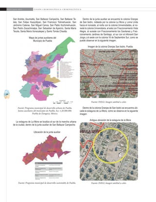 48
A b r i l - J u n i o 2 0 1 5 V I S I Ó N C R I M I N O L Ó G I C A - C R I M I N A L Í S T I C A
Dentro de la junta auxiliar se encuentra la colonia Granjas
de San Isidro, rodeada por la colonia La Mora y Loma Linda
hacia el noroeste, al norte con la colonia Universidades, al no-
reste la colonia Universitaria, al este con Fraccionamiento Vista
Alegre, al sureste con Fraccionamiento los Gavilanes y Frac-
cionamiento Jardines de Santiago, al sur con el Infonavit San
Jorge y al oeste con la colonia 16 de Septiembre Sur; como se
puede observar en la siguiente imagen.
Imagen de la colonia Granjas San Isidro, Puebla
Dentro de la colonia Granjas de San Isidro se encuentra ubi-
cada la exlaguna de La Mora, como se observa en la siguiente
imagen:
Antigua ubicación de la exlaguna de la Mora
San Andrés, Axumiatla, San Baltazar Campeche, San Baltazar Te-
tela, San Felipe Hueyotlipan, San Francisco Totimehuacán, San
Jerónimo Caleras, San Miguel Canoa, San Pablo Xochimehuacán,
San Pedro Zacachimalpa, San Sebastian de Aparicio, Santa María
Tecola, Santa María Xonacatepec y Santo Tomás Chautla.
Fuente: Programa municipal de desarrollo urbano de Puebla.
Juntas auxiliares del municipio de Puebla. Esc: 1:20.000.000.
Puebla de Zaragoza, México.
Fuente: Programa municipal de desarrollo sustentable de Puebla.
Fuente: INEGI, Imagen satelital a color.
Fuente: INEGI, Imagen satelital a color.
Mapa de juntas auxiliares del
Municipio de Puebla
La exlaguna de La Mora se localiza al sur de la mancha urbana
de la ciudad, dentro de la junta auxiliar de San Baltazar Campeche.
Ubicación de la junta auxiliar
 