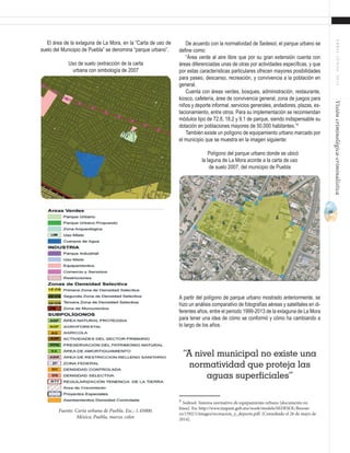 49
ABRIL-JUNIO2015Visióncriminológica-criminalística
De acuerdo con la normatividad de Sedesol, el parque urbano se
define como:
“Área verde al aire libre que por su gran extensión cuenta con
áreas diferenciadas unas de otras por actividades específicas, y que
por estas características particulares ofrecen mayores posibilidades
para paseo, descanso, recreación, y convivencia a la población en
general.
Cuenta con áreas verdes, bosques, administración, restaurante,
kiosco, cafetería, área de convivencia general, zona de juegos para
niños y deporte informal, servicios generales, andadores, plazas, es-
tacionamiento, entre otros. Para su implementación se recomiendan
módulos tipo de 72.8, 18.2 y 9.1 de parque, siendo indispensable su
dotación en poblaciones mayores de 50,000 habitantes.”4
También existe un polígono de equipamiento urbano marcado por
el municipio que se muestra en la imagen siguiente:
Polígono del parque urbano donde se ubicó
la laguna de La Mora acorde a la carta de uso
de suelo 2007, del municipio de Puebla
A partir del polígono de parque urbano mostrado anteriormente, se
hizo un análisis comparativo de fotografías aéreas y satelitales en di-
ferentes años, entre el periodo 1999-2013 de la exlaguna de La Mora
para tener una idea de cómo se conformó y cómo ha cambiando a
lo largo de los años.
4
Sedesol. Sistema normativo de equipamiento urbano [documento en
línea]. En: http://www.inapam.gob.mx/work/models/SEDESOL/Resour-
ce/1592/1/images/recreacion_y_deporte.pdf. [Consultado el 26 de mayo de
2014].	
El área de la exlaguna de La Mora, en la “Carta de uso de
suelo del Municipio de Puebla” se denomina “parque urbano”.
Uso de suelo (extracción de la carta
urbana con simbología de 2007
Fuente: Carta urbana de Puebla. Esc.: 1.45000.
México, Puebla, marzo, color.
“A nivel municipal no existe una
normatividad que proteja las
aguas superficiales”
 