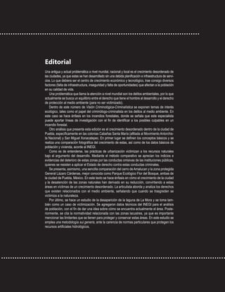 Editorial
Una antigua y actual problemática a nivel mundial, nacional y local es el crecimiento desordenado de
las ciudades, ya que estas se han desarrollado sin una debida planificación e infraestructura de servi-
cios. Lo que debiera ser el centro de crecimiento económico y tecnológico, trae consigo diversos
factores (falta de infraestructura, inseguridad y falta de oportunidades) que afectan a la población
en su calidad de vida.
Una problemática que llama la atención a nivel mundial son los delitos ambientales, por lo que
actualmente se busca un equilibrio entre el derecho que tiene el hombre al desarrollo y el derecho
de protección al medio ambiente (para no ser victimizado).
Dentro de este número de Visión Criminológica-Criminalística se exponen temas de interés
ecológico, tales como el papel del criminólogo-criminalista en los delitos al medio ambiente. En
este caso se hace énfasis en los incendios forestales, donde se señala que este especialista
puede aportar líneas de investigación con el fin de identificar a los posibles culpables en un
incendio forestal.
Otro análisis que presenta esta edición es el crecimiento desordenado dentro de la ciudad de
Puebla, específicamente en las colonias Cabañas Santa María (afiliada al Movimiento Antorchis-
ta Nacional) y San Miguel Xonacatepec. En primer lugar se definen los conceptos básicos y se
realiza una comparación fotográfica del crecimiento de estas, así como de los datos básicos de
población y vivienda, acorde al INEGI.
Como es de entenderse, las prácticas de urbanización victimizan a los recursos naturales
bajo el argumento del desarrollo. Mediante el método comparativo se aprecian los indicios e
evidencias del deterioro de estas zonas por las conductas omisivas de las instituciones públicas,
quienes se resisten a aplicar el Estado de derecho contra estas conductas criminales.
Se presenta, asimismo, una sencilla comparación del cerro de Amalucan y la zona protegida
General Lázaro Cárdenas, mejor conocida como Parque Ecológico Flor del Bosque, ambas de
la ciudad de Puebla, México. En este texto se hace énfasis en cómo el crecimiento de la ciudad
y la desatención de las zonas naturales han derivado en su reducción, convirtiendo a estas
áreas en víctimas de un crecimiento desordenado. La articulista aborda y analiza los derechos
que existen relacionados con el medio ambiente, señalando que cuando se trasgreden se
victimiza a la naturaleza.
Por último, se hace un estudio de la desaparición de la laguna de La Mora y se toma tam-
bién como un caso de victimización. Se agregaron datos técnicos del INEGI para el análisis
de población, con el fin de dar una idea sobre cómo se encuentra actualmente el área. Poste-
riormente, se cita la normatividad relacionada con las zonas lacustres, ya que es importante
mencionar las limitantes que se tienen para proteger y conservar estas áreas. En este estudio se
emplea una metodología sui generis, ante la carencia de normas particulares que protegen los
recursos artificiales hidrológicos.
 