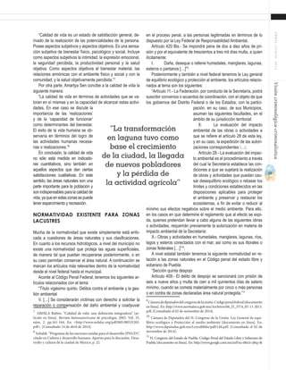 53
ABRIL-JUNIO2015Visióncriminológica-criminalística
“Calidad de vida es un estado de satisfacción general, de-
rivado de la realización de las potencialidades de la persona.
Posee aspectos subjetivos y aspectos objetivos. Es una sensa-
ción subjetiva de bienestar físico, psicológico y social. Incluye
como aspectos subjetivos la intimidad, la expresión emocional,
la seguridad percibida, la productividad personal y la salud
objetiva. Como aspectos objetivos el bienestar material, las
relaciones armónicas con el ambiente físico y social y con la
comunidad, y la salud objetivamente percibida.”7
Por otra parte, Amartya Sen concibe a la calidad de vida la
siguiente manera:
“La calidad de vida en términos de actividades que se va-
loran en sí mismas y en la capacidad de alcanzar estas activi-
dades. En ese caso se discute la
importancia de las ‘realizaciones’
y de la ‘capacidad de funcionar’
como determinantes del bienestar.
El éxito de la vida humana se ob-
servaría en términos del logro de
las actividades humanas necesa-
rias o realizaciones.”8
En conclusión, la calidad de vida
no sólo está medida en indicado-
res cuantitativos, sino también en
aquellos aspectos que dan ciertas
satisfacciones cualitativas. En este
sentido, las áreas naturales son una
parte importante para la población y
son indispensables para la calidad de
vida,yaqueenestaszonassepuede
tener esparcimiento y recreación.
Normatividad existente para zonas
lacustres
Mucha de la normatividad que existe simplemente está enfo-
cada a cuestiones de áreas naturales y sus clasificaciones.
En cuanto a los recursos hidrológicos, a nivel del municipio no
existe una normatividad que proteja las aguas superficiales,
de manera tal que puedan recuperarse posteriormente, o en
su caso permitan conservar el área natural. A continuación se
marcan los artículos más relevantes dentro de la normatividad
desde el nivel federal hasta el municipal.
Acorde al Código Penal Federal, tenemos los siguientes ar-
tículos relacionados con el tema:
“Título vigésimo quinto. Delitos contra el ambiente y la ges-
tión ambiental
V. […] Se considerarán víctimas con derecho a solicitar la
reparación o compensación del daño ambiental y coadyuvar
7
ARDILA Rubén. “Calidad de vida: una definición integradora” [ar-
tículo en línea]. Revista latinoamericana de psicología. 2003. Vol. 35,
núm. 2. pp.161-164. En: <http://www.redalyc.org/pdf/805/80535203.
pdf>. [Consultado 14 de abril de 2014].
8
Schuldt. “Programa de las naciones unidas para el desarrollo (PNUD)”,
citado en Cultura y desarrollo humano. Aportes para la discusión. Desa-
rrollo y cultura de la ciudad de México, p. 22.
en el proceso penal, a las personas legitimadas en términos de lo
dispuesto por la Ley Federal de Responsabilidad Ambiental.
Artículo 420 Bis.- Se impondrá pena de dos a diez años de pri-
sión y por el equivalente de trescientos a tres mil días multa, a quien
ilícitamente:
I.	 Dañe, deseque o rellene humedales, manglares, lagunas,
esteros o pantanos […]”9
.
Posteriormente y también a nivel federal tenemos la Ley general
de equilibrio ecológico y protección al ambiente, los artículos relacio-
nados al tema son los siguientes:
“Artículo 11.- La Federación, por conducto de la Secretaría, podrá
suscribir convenios o acuerdos de coordinación, con el objeto de que
los gobiernos del Distrito Federal o de los Estados, con la partici-
pación, en su caso, de sus Municipios,
asuman las siguientes facultades, en el
ámbito de su jurisdicción territorial:
II.	 La evaluación del impacto
ambiental de las obras o actividades a
que se refiere el artículo 28 de esta ley,
y en su caso, la expedición de las autori-
zaciones correspondientes ….
Artículo 28.- La evaluación del impac-
to ambiental es el procedimiento a través
del cual la Secretaría establece las con-
diciones a que se sujetará la realización
de obras y actividades que puedan cau-
sar desequilibrio ecológico o rebasar los
límites y condiciones establecidos en las
disposiciones aplicables para proteger
el ambiente y preservar y restaurar los
ecosistemas, a fin de evitar o reducir al
mínimo sus efectos negativos sobre el medio ambiente. Para ello,
en los casos en que determine el reglamento que al efecto se expi-
da, quienes pretendan llevar a cabo alguna de las siguientes obras
o actividades, requerirán previamente la autorización en materia de
impacto ambiental de la Secretaría:
X.- Obras y actividades en humedales, manglares, lagunas, ríos,
lagos y esteros conectados con el mar, así como es sus litorales o
zonas federales […]”10
.
A nivel estatal también tenemos la siguiente normatividad en re-
lación a las zonas naturales en el Código penal del estado libre y
soberano de Puebla:
“Sección quinta despojo
Artículo 409.- El delito de despojo se sancionará con prisión de
seis a nueve años y multa de cien a mil quinientos días de salario
mínimo, cuando se cometa materialmente por cinco o más personas
o en contra de zonas declaradas área natural protegida.”11
9
Cámaradediputadosdelcongresodelaunión.Códigopenalfederal[documento
en línea]. En: http://www.normateca.gob.mx/Archivos/66_D_3574_05-11-2013.
pdf. [Consultado el 02 de noviembre de 2014].
10
Cámara de Diputados del H. Congreso de la Unión. Ley General de equi-
librio ecológico y Protección al medio ambiente [documento en línea]. En:
http://www.diputados.gob.mx/LeyesBiblio/pdf/148.pdf. [Consultado el 02 de
noviembre de 2014].
11
H. Congreso del Estado de Puebla. Código Penal del Estado Libre y Soberano de
Puebla [documento en línea]. En: http://www.google.com.mx/url?sa=t&rct=j&q=&
“La transformación
en laguna tuvo como
base el crecimiento
de la ciudad, la llegada
de nuevos pobladores
y la pérdida de
la actividad agrícola”
 