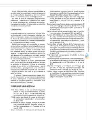 55
ABRIL-JUNIO2015Visióncriminológica-criminalística
neral de equilibrio ecológico y Protección al medio ambiente
[documento en línea]. En: http://www.diputados.gob.mx/Leyes-
Biblio/pdf/148.pdf. [Consultado el 16 de julio de 2014].
Cámara de Diputados del H. Congreso de la unión. Código Penal
Federal [documento en línea]. En: http://www.normateca.gob.
mx/Archivos/66_D_3574_05-11-2013.pdf. [Consultado 06 de
junio 2014].
Documentación de las Naciones Unidas: guía de investigación. El
medio ambiente [página web en línea]. En: http://www.un.org/
depts/dhl/spanish/resguids/specenvsp.htm [Consultado el 31
de mayo de 2014].
INEGI. Inventario nacional de vivienda [página web en línea]. En:
<www.inegi.gob.mx>. [Consultado el 14 de junio de 2014].
Periódico Oficial del Estado de Puebla. “Código Penal del Esta-
do Libre y Soberano de Puebla” [documento en línea]. En:
http://www.congresopuebla.gob.mx/index.php?option=com_
docman&task=doc_download&gid=5928&Itemid=111. [Consul-
tado 16 de junio de 2014].
Periódico Oficial del Estado de Puebla. “Código Reglamentario para
el Municipio de Puebla” [documento en línea]. En: http://docs.
mexico.justia.com.s3.amazonaws.com/estatales/puebla/codi-
go-reglamentario-para-el-municipio-de-puebla-con-reformas-
hasta-el-25-may-09-del-periodico-oficial.pdf [Consultado el 14
de julio de 2014].
RAE. Diccionario de la lengua española. Tomo II, 22da ed., México,
Espasa Calpe, 2001.
Semarnat. Programas de Ordenamiento Ecológico Expedidos con o
sin la participación de SEMARNAT 2014 [documento en línea].
En: <www.semarnat.gob.mx>. [Consultado el 14 de junio de
2014].
Wikipedia criminológica. La enciclopedia de criminología [pá-
gina web en línea]. En: http://wikipediacriminologica.es.tl/
Victimizaci%F3n.htm [Consultado el 25 de mayo de 2014].
Sedesol. Sistema normativo de equipamiento urbano [documento
en línea]. México. En: http://www.inapam.gob.mx/work/models/
SEDESOL/Resource/1592/1/images/recreacion_y_deporte.
pdf [Consultado el 26 de mayo de 2014].
Acorde al diagrama de flujo podemos observar las áreas de
agricultura que se han transformado en cuerpos de agua dentro
del municipio de Puebla, después de un determinado tiempo
debido a los crecimientos urbanos tienden a desaparecer.
Los radios de acción de estos lugares, de igual manera,
pueden variar y pueden tener una fuerte influencia en diferen-
tes colonias dependiendo de a qué distancia se encuentren,
al ser equipamiento urbano es indispensable que cubran las
necesidades básicas de la población.
Conclusiones
Actualmente existen muchas investigaciones enfocadas al de-
sarrollo sustentable, no solo en los aspectos ambientales sino
también en los aspectos sociales, económicos e instituciona-
les. Pese a ello aún no existen herramientas suficientes para
cumplir al cien por ciento con las cuestiones sustentables idea-
les y su implementación en la vida cotidiana.
Es importante la revisión de la normatividad, ya que care-
ce de un enfoque local. Zonas realmente importantes para el
desarrollo de la población, en general, no se toman en cuenta
para la conservación, ya que como se ha mencionado el desa-
rrollo sustentable necesita de diversas variables que se com-
plementen y no dependan solo del crecimiento económico. Por
tanto la agresión a las zonas lacustres es un punto que debe
darse a conocer para apoyar con mejores propuestas su cuida-
do, manutención y aprovechamiento.
En el caso de la exlaguna de La Mora, primeramente fue
creada para la satisfacción de ciertas necesidades acorde a
las actividades de la población. Conforme las necesidades
cambiaron, la zona también se transformó, y poco a poco el
crecimiento urbano y la mala planeación fueron mermando el
espacio lacustre hasta hacerlo desaparecer. Esto hizo “víctima”
a la laguna de La Mora pues, como se dijo, actualmente tal
laguna ya no existe.
Sin embargo, el lugar se conserva como espacio de re-
creación. A pesar de ello, ha seguido siendo invadido y alejado
del uso que le corresponde, sin una normatividad que pueda
realmente ser útil para su protección y manutención. Quizá
dentro de poco desaparezca totalmente.
Referencias bibliográficas
Ardilla Rubén. “Calidad de vida: una definición integradora”
[artículo en línea]. Revista latinoamericana de psicolo-
gía. 2003. Vol. 35, núm. 2. En: http://www.redalyc.org/
pdf/805/80535203.pdf. [Consultado 14 de abril de 2014].
PÉREZ Ángeles, Juan Manuel. El proceso de conformación
del sistema urbano de La Mora (tesis de maestría). Pue-
bla, BUAP, 1999.
Ayuntamiento de Puebla. “Programa municipal de desarrollo
urbano sustentable de Puebla” [documento en línea]. En:
http://www.pueblacapital.gob.mx/. [Consultado el 29 de
mayo de 2013].
Cámara de Diputados del H. Congreso de la Unión. Ley Ge-
 