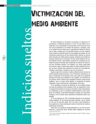 56
A b r i l - J u n i o 2 0 1 5 V I S I Ó N C R I M I N O L Ó G I C A - C R I M I N A L Í S T I C A
medio ambiente
El medio ambiente es, de manera muy general, el conjunto de cir-
cunstancias o condiciones exteriores a un ser vivo que influyen en su
desarrollo y en sus actividades. En este sentido, el ser humano es el ser
vivo que se desarrolla en los medios más diversos y complejos, pues
en su calidad de homo faber tiene la capacidad de moldear el entorno
que le rodea, cualidad que le ha permitido sobrevivir en casi cualquier
medio, desde los desiertos hasta las zonas gélidas del planeta. Así, las
condiciones exteriores son de muy variada índole y abarcan no solo las
áreas naturales que habita (selvas, bosques, praderas) sino también los
espacios urbanos que ha construido. Por ello cuando hablamos del me-
dio ambiente humano, este engloba cuestiones tan complejas que van
desde los espacios naturales (que comprenden su relación con otros se-
res vivos, animales y plantas, y con “objetos”, ríos, mares, suelo) hasta
los entornos rurales o urbanos que habita. El medio ambiente del hom-
bre, por tanto, también hace referencia al conjunto de “circunstancias,
culturales, económicas y sociales en que vive una persona”1
.
Desde el siglo XIX a la fecha el medio ambiente del ser humano ha
sufrido grandes transformaciones. Con la Revolución Industrial se da
paso al surgimiento de las grandes urbes; gran parte de la población
abandona el campo para instalarse en las ciudades. El crecimiento de
los grandes centros urbanos trajo aparejadas diversas consecuencias
negativas, como un mayor índice delictivo, el surgimiento de barrios
marginales, mayor contaminación y deforestación, entre otros.
En la actualidad el aumento de habitantes en las ciudades plantea
una serie de problemas tanto ecológicos como de organización social.
La magnitud del problema es tal que el crecimiento urbano desordenado
es considerado ya como un problema medioambiental y social impor-
tante. Sin embargo, en las últimas décadas ha surgido una consciencia
ecológica y se le ha dado mayor importancia al desarrollo urbano sus-
tentable.
El 15 de diciembre de 1972 la Asamblea General de las Naciones
Unidas estableció “El día mundial del medio ambiente”, que se celebra
el 5 de junio de cada año desde 1973. Con esta y otras iniciativas se
busca generar una mayor participación social en los temas de cuidado y
preservación del entorno.
Ahora bien, las cuestiones medioambientales no son solo de sensi-
bilización y compromiso social, también deben reflejarse en acciones
1
RAE. Diccionario de la lengua española. 22da edición, Tomo II, México, Espasa
Calpe, 2001, p. 1478.	
Victimizacion del
Indiciossueltos
 