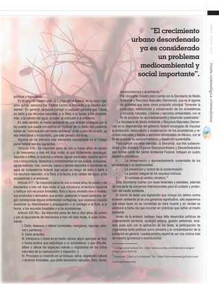 57
ABRIL-JUNIO2015Visióncriminológica-criminalística
políticas y legislativas.
En el caso de nuestro país, el Código penal federal, en su título vigé-
simo quinto, sanciona los “Delitos Contra el Ambiente y la Gestión Am-
biental”. En general, se busca corregir a cualquier persona que “cause
un daño a los recursos naturales, a la flora, a la fauna, a los ecosiste-
mas, a la calidad del agua, al suelo, al subsuelo o al ambiente.”
En este sentido, el medio ambiente es una entidad protegida por la
ley puesto que puede convertirse en “víctima” de un delito. Así podemos
hablar de “victimización del medio ambiente” al ser sujeto de un acto, ya
sea intencional o involuntario, que está penado por la ley.
Algunos de los artículos más relevantes consignados en el Código
penal federal son los siguientes:
“Artículo 416.- Se impondrá pena de uno a nueve años de prisión
y de trescientos a tres mil días multa, al que ilícitamente descargue,
deposite o infiltre, lo autorice u ordene, aguas residuales, líquidos quími-
cos o bioquímicos, desechos o contaminantes en los suelos, subsuelos,
aguas marinas, ríos, cuencas, vasos o demás depósitos o corrientes de
agua de competencia federal, que cause un riesgo de daño o dañe a
los recursos naturales, a la flora, a la fauna, a la calidad del agua, a los
ecosistemas o al ambiente.
Artículo 417.- Se impondrá pena de uno a nueve años de prisión y de
trescientos a tres mil días multa al que introduzca al territorio nacional
o trafique con recursos forestales, flora o fauna silvestre viva o muerta,
sus productos o derivados, que porten, padezcan o hayan padecido, se-
gún corresponda alguna enfermedad contagiosa, que ocasione o pueda
ocasionar su diseminación o propagación o el contagio a la flora, a la
fauna, a los recursos forestales o a los ecosistemas.
Artículo 420 Bis.- Se impondrá pena de dos a diez años de prisión
y por el equivalente de trescientos a tres mil días multa, a quien ilícita-
mente:
I. Dañe, deseque o rellene humedales, manglares, lagunas, este-
ros o pantanos;
II. Dañe arrecifes;
III. Introduzca o libere en el medio natural, algún ejemplar de flora
o fauna exótica que perjudique a un ecosistema, o que dificulte,
altere o afecte las especies nativas o migratorias en los ciclos
naturales de su reproducción o migración, o
IV. Provoque un incendio en un bosque, selva, vegetación natural
o terrenos forestales, que dañe elementos naturales, flora, fauna,
los ecosistemas o al ambiente.”2
Por otra parte, nuestro país cuenta con la Secretaría de Medio
Ambiente y Recursos Naturales (Semarnat), que es el agente
de gobierno que tiene como propósito principal “fomentar la
protección, restauración y conservación de los ecosistemas
y recursos naturales, y bienes y servicios ambientales, con el
fin de propiciar su aprovechamiento y desarrollo sustentable.”
“La Secretaría de Medio Ambiente y Recursos Naturales (Semar-
nat) es la dependencia del gobierno federal encargada de impulsar
la protección, restauración y conservación de los ecosistemas y re-
cursos naturales y bienes y servicios ambientales de México, con el
fin de propiciar su aprovechamiento y desarrollo sustentable.
Para cumplir con este mandato, la Semarnat, sus tres subsecre-
tarías y los diversos Órganos Desconcentrados y Descentralizados
que forman parte del Sector Ambiental Federal, trabajan en cuatro
aspectos prioritarios:
•	 La conservación y aprovechamiento sustentable de los
ecosistemas y su biodiversidad.
•	 La prevención y control de la contaminación.
•	 La gestión integral de los recursos hídricos.
•	 El combate al cambio climático.”3
Esta Secretaría cuenta con leyes federales y estatales, además
de una serie de convenios internacionales para el cuidado y protec-
ción del medio ambiente.
El hecho de tener una legislación que incluya los delitos contra
el medio ambiente ya es una ganancia significativa, sólo esperemos
que estas leyes no se conviertan en letra muerta y en verdad se
sancione a todos los que incurran en prácticas que dañen al medio
ambiente.
Amén de lo anterior, también hace falta desarrollar políticas de
ordenamiento territorial, ecología urbana, gestión ambiental, etcé-
tera, pues solo con la aplicación de las leyes, la participación de
organismos tanto públicos como privados y la concientización de la
población en general, nuestro entorno dejará de ser una víctima más
de nuestra ignorancia e inconsciencia.
2
Código penal federal. En:˂http://mexico.justia.com/federales/codigos/
codigo-penal-federal/˃	
3
Semarnat. “¿Qué es la Semarnat” En: ˂http://www.semarnat.gob.mx/cono-
cenos/quienessomos˃	
“El crecimiento
urbano desordenado
ya es considerado
un problema
medioambiental y
social importante”.
 