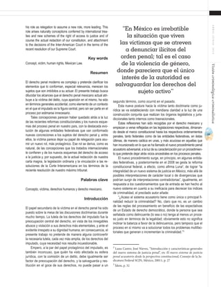61
ABRIL-JUNIO2015Visióncriminológica-criminalística
segundo término, como ocurrió en el pasado.
Esta nueva postura hacia la víctima tanto doctrinaria como ju-
rídica se va estableciendo con meridiana claridad a la luz de una
construcción conjunta que realizan los órganos legislativos y juris-
diccionales tanto internos como trasnacionales.
Estas reflexiones han sido recogidas por el derecho mexicano y
empiezan a verse reflejadas en las legislaciones respectivas, dimanan-
do desde el marco constitucional hasta los respectivos ordenamientos
penales, tanto federales como de las entidades federativas, en éstas
últimas, de manera caótica en unas, y más acuciosa en aquellas que
han incursionado en lo que se ha llamado el nuevo procedimiento penal
acusatorioadversarial,alaluzdesucaracterizaciónporunprocedimien-
to que pretende dejar atrás vicios ancestrales en los procesos penales.
El nuevo procedimiento surge, en principio, en algunas entida-
des federativas, y posteriormente en el 2008 se gesta la reforma
constitucional federal, a efecto, como afirma Luna2
, de lograr “la
integralidad de un nuevo sistema de justicia en México, más allá de
posibles interpretaciones de carácter local o de divergencias que
podrían surgir de interpretaciones contradictorias”, igualmente, en
respuesta a los cuestionamientos que de entrada se han hecho al
nuevo sistema en cuanto a su ineficacia para decrecer los índices
de criminalidad, el precitado autor añade:
“¿Acaso el sistema acusatorio tiene como única o principal fi-
nalidad reducir la criminalidad? No, claro que no, es un cambio
de las reglas del procesamiento en beneficio de las expectativas
de un Estado de derecho democrático, donde la persona que sea
señalada como delincuente (lo sea o no) tenga al menos un proce-
so justo en términos de la legalidad; obviamente esto no significa
inclinar la balanza a favor de la delincuencia, pero tampoco que el
proceso en sí mismo va a solucionar todos los problemas multifac-
toriales que generan o incrementan la criminalidad.”3
2
Luna Castro, José Nieves, “Introducción y características generales
del nuevo sistema de justicia penal”, en: El nuevo sistema de justicia
penal acusatorio desde la perspectiva constitucional, Consejo de la Ju-
dicatura Federal SCJN, México, 20011, p. 27
3
Ídem, p. 32
his role as relegation to assume a new role, more leading. This
role arises naturally conceptions conferred by international trea-
ties and new schemes of the right of access to justice and of
course the actual redaction of our constitution, and attachment
to the decisions of the Inter-American Court in the terms of the
recent resolution of our Supreme Court.
Key words
Concept, victim, human rights, Mexican Law.
Resumen
El derecho penal moderno es complejo y pretende clarificar los
elementos que lo conforman, especial relevancia, merecen los
sujetos que son imbíbitos a su actuar. El presente trabajo busca
dilucidar los alcances que el derecho penal mexicano actual atri-
buye a la víctima del delito, cuya aparición en el mismo, ha sido
en términos generales accidental, como elemento de un contexto
en el que el imputado es la figura central, pero sin ser parte en el
proceso por estimarse innecesario.
Tales concepciones parecen haber quedado atrás a la luz
de las recientes reformas constitucionales y los nuevos esque-
mas del proceso penal en nuestro país, con la destacada evo-
lución de algunas entidades federativas que van conformado
nuevas concreciones a los sujetos del derecho penal y, entre
ellos, la víctima parece dejar su papel de relegación para asu-
mir un nuevo rol, más protagónico. Ese rol se deriva, como es
natural, de las concepciones que los tratados internacionales
le confieren y de los nuevos esquemas del derecho de acceso
a la justicia y, por supuesto, de la actual redacción de nuestra
carta magna, la legislación ordinaria y la vinculación a las re-
soluciones de la Corte Interamericana en los términos de la
reciente resolución de nuestro máximo tribunal.
Palabras clave
Concepto, víctima, derechos humanos y derecho mexicano.
Introducción
El papel secundario de la víctima en el derecho penal ha sido
puesto sobre la mesa de las discusiones doctrinarias durante
mucho tiempo. La tutela de los derechos del imputado fue la
preocupación central del derecho, en vista de los innegables
abusos y violación a sus derechos más elementales, y ante el
evidente irrespeto a su dignidad humana; en consecuencia, el
presente trabajo no pretende de manera alguna controvertir
la necesaria tutela, cada vez más amplia, de los derechos del
imputado, cuya necesidad nos resulta incuestionable.
Empero, a la par del papel protagónico del imputado, es
también inconcuso, que quién ha visto afectada su esfera
jurídica, con la comisión de un delito, debe igualmente ser
factor de preocupación del derecho, y la salvaguarda y res-
titución en el goce de sus derechos, no puede pasar a un
“En México es irrebatible
la situación que viven
las víctimas que se atreven
a denunciar ilícitos del
orden penal; tal es el caso
de la violencia de género,
donde pareciera que el único
interés de la autoridad es
salvaguardar los derechos del
sujeto activo”
 