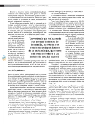 62
A b r i l - J u n i o 2 0 1 5 V I S I Ó N C R I M I N O L Ó G I C A - C R I M I N A L Í S T I C A
manera de recibir algún tipo de reparación por el daño sufrido.”4
Y es que como afirma Hazan5
:
“Si la víctima tendía también a desvanecerse en los silencios
de la posguerra, varios elementos nuevos hicieron posible, a la
larga, una mutación de su condición.
Primero tuvieron lugar los juicios: empezando por el de Nú-
remberg, con el establecimiento –por supuesto– del crimen de lesa
humanidad, pero también con la presencia de algunos testigos.
Así, por ejemplo, Marie-Claude Vaillant Couturier, que había sido
deportada a Ravensbrück, y que al rendir testimonio quiso obligar
a los acusados a mirarla. Instaurando una serie de reparaciones
morales y materiales, laAlemania del cancillerAdenauer reconoce
porprimeravezelprincipiodereparaciónindividualynosolamente
de Estado a Estado”.
En ese contexto, cabe señalar
algunos de los trabajos doctrina-
rios que permitieron el surgimiento
de una verdadera disciplina jurídi-
ca,aludiremosenprincipioaFerri6
,
quién ya en 1901, afirmó que “la
víctima del crimen ha sido olvida-
da, aunque esta víctima produce
una simpatía filantrópica mayor
que la que provoca el criminal que
ha producido el daño”.
Mención especial nos merece
igualmente Garófalo7
, quién en su obra específica sobre la in-
demnización a la víctima entre otros puntos importantes resalta:
“[T]odo delito […] produce siempre una cantidad de daño que
no puede valorarse sino por aproximación, pero que nunca que-
da reparado con la satisfacción mayor o menor que pueda uno
experimentar al ver que se impone un castigo al delincuente”.
Al respecto, Rodríguez Manzanera8
afirma que Garófalo
“escribe un libro sobre los que sufren por un delito que aunque
enfocado a la indemnización va a marcar el camino, pues el au-
tor dice, refiriéndose a las víctimas de los delitos ‘esta clase de
personas a que todo ciudadano honrado puede tener la desgra-
cia de pertenecer, debía merecer que el estado le dirigiese una
4
Ibíd., p. 59.
5
HAZAN, Pierre, “Juger la guerre, Juger l’histoire”, Le monde Di-
plomatique, París, PUF, noviembre de 2007, disponible en: http://
www.monde-diplomatique.fr/ 2007/ 11 / 	ZIEGLER/15374, citado
por: Hartog, François. “El tiempo de las víctimas”, Revista de Es-
tudios Sociales [en línea] 2012, diciembre, Disponible en: <http://
www.redalyc.org/articulo.oa?id=81524581002> , consulta realizada
el 1 de diciembre de 2013.
6
Ferri, Enrico, The positive school of criminology, University of
Pittsburg Press, 1968, p. 101, citado por; Rodríguez Manzanera
Luis, Victimología. Estudio de la víctima, Porrúa, 5ª. Ed., Méxi-
co, 1999, p. 7.
7
Garófalo, Rafael, Indemnización de las víctimas del delito, La
España Moderna, Madrid, s.f, p. 62, disponible en: http://fama2.
us.es/fde/indemnizacionALasVictimas.pdf, accedida el 9 de no-
viembre de 2013.
8
Rodríguez Manzanera Luis, Victimología. Estudio de la vícti-
ma, Porrúa, 5ª. Ed., México, 1999, p. 8.
Sin entrar en discusiones bizarras sobre las bondades y despro-
pósitos del nuevo sistema de justicia penal, ajeno a las pretensio-
nes del presente trabajo, nos abocaremos a la figura de la víctima y
su tratamiento en éste, así como los enfoques diversificados que la
doctrina jurídica le da, y cuáles son las cuentas pendientes en una
adecuada salvaguarda de sus derechos.
En esa tesitura, debemos analizar desde los orígenes de la vic-
timología, su evolución conceptual y cómo, los instrumentos interna-
cionales han contribuido en mucho a su consolidación como un sujeto
esencial en el campo de los derechos humanos, en especial el derecho
de acceso a la justicia, que pareciera ser el punto de partida para la
adecuada protección de los restantes y que, debe salvaguardar tanto
al imputado como a la víctima, en sus respectivas esferas jurídicas.
La relevancia de la víctima,
realmente nunca ha sido pues-
ta en tela de juicio, aunque
-como ya se dijo- fue dejada de
lado por mucho tiempo, por lo
queelproblemaseda,entorno
a su nivel de participación en el
proceso, y en la actualización
de sus derechos, muy en lo
particular, en lo que hace a la
reparación del daño, pero no
en el sentido ancestral del tér-
mino, que buscaba una simple
retribución enfocada hacia la sociedad en general y no a la víctima del
delito en sí, sino con nuevas connotaciones, que no solo abarcan un
sentido jurídico estrictamente hablando, en virtud de que se enfocan al
sentido humanista que debe estar implícito en la reparación del daño.
Una visión preliminar
Algunos doctrinarios1
estiman, que los orígenes de la victimología pue-
den ser atribuidos a la concepción positivista, lo que sí es claro, como
afirma Rodríguez Campos2
, es que sus orígenes son muy recientes, ya
que se remontan a la segunda mitad del siglo XX; ello, sin desestimar,
las importantes aportaciones que en la materia realizaron al campo del
derecho penal los estudiosos, al crear la ciencia criminológica, y dentro
de esta como uno de sus aspectos, siempre a la sombra, la víctima.
Arrona Palacios3
afirma que el detonante de la victimología lo fue la
segunda guerra mundial y la macro-victimización que en ella se gestó,
dadas sus dimensiones; naciendo con esto, “la idea de crear una ciencia
encargada en el estudio de las víctimas como respuesta a los judíos que
sobrevivieron y enfrentaron el holocausto hitleriano/germano, para saber
qué es lo que les había sucedido a sus amigos, familiares y buscar la
1
Entre ellos E. Laurrari, J. Bustos Ramírez y L. Anyar De Castro.	
2
Rodríguez Campos, Carlos, “Aspectos históricos y reflexiones so-
bre la victimología y el derecho de victimal en México”, Federación
de Victimología en España”, disponible en: http://www.funvic.org/
vic_mex.pdf, accedida el 8 de noviembre de 2013.	
3
Arrona Palacios, Arturo, “El dominio de la victimología en los mé-
todos alternativos de justicia”, Rivista di Criminologia, Vittimologia e
Sicurezza, Tribunale di Bologna, Vol. VI, No. 1, Gennaio-Aprile, 2012,
pp. 58-73.	
“La victimología ha buscado
sus propios espacios de
desarrollo, intentando en
ocasiones independizarse
de la criminología, que como
sabemos se enfoca a un
campo de estudio diverso”
 