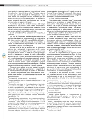 66
A b r i l - J u n i o 2 0 1 5 V I S I Ó N C R I M I N O L Ó G I C A - C R I M I N A L Í S T I C A
representa al sujeto vencido y así “victimi”, en inglés, “victime”, en
francés y “vittima”, en italiano”. En estos casos la víctima es ofreci-
da a los dioses en cumplimiento a cierta promesa por lo regular de
tipo religioso y no importaba si era hombre o animal”.
Scapusio31
por su parte, afirma que:
“En términos generales, la expresión “víctima”32
incluye a aqué-
llas personas que son afectadas por cualquier delito que vulnere
bienes jurídicos individuales penalmente protegidos como el ho-
micidio, el hurto, la injuria, la estafa o la detención ilegal. Tampo-
co ofrece discusión el incorporar en el concepto a todos aquellos
afectados personalmente por delitos contra el funcionamiento del
sistema,comolosintoxicadosporsustanciasnocivasparalasalud.”
En cuanto a la nueva forma de visualizar a la víctima en el
proceso penal, Márquez Cárdenas afirma que:
“Si bien, en el anterior código procesal la víctima no era ajena
en el proceso, su posibilidad de intervenir estaba limitada a ejercer
derechos como peticiones o solicitudes para que le dieran infor-
mación o para aportar pruebas. En el nuevo sistema acusatorio, la
víctima se le reconoce su condición de sujeto procesal y no sólo de
interviniente; frente a esta nueva situación es necesario establecer
cuáles son sus derechos, facultades y cómo va ser su participación
en la solución del conflicto penal”33
.
Ferrer y Lejed34
estiman por su parte, que:
“La víctima de cualquier delito es, por lo general, la parte
olvidada del Sistema de Administración de Justicia ya que se
le relegó, por muchos años, al papel de “testigo”35
del delito. El
delito se percibía como un hecho que violaba el orden estable-
cido por el Estado en el que el delito se había cometido, pero no
los derechos de la víctima en concreto; por eso el Estado hasta
finales del siglo pasado se dedicaba a perseguir, aprehender,
acusar y condenar al delincuente mientras que la víctima debía
entender que de esta manera se estaba haciendo justicia, sin
que sus inconvenientes, necesidades y sufrimientos pudieran
ser considerados en este ámbito del proceso”.
Otro aspecto, de gran importancia, en cuanto a la concep-
ción moderna de la víctima, lo es la revictimización o victimi-
zación secundaria, la cual, ha sido estimada por la doctrina
jurídica, que se deriva del actuar de las instancias policíacas,
31
Scapusio Minvielle, Beatriz, “Consideraciones acerca de la
víctima en nuestro sistema penal vigente”, Disertación efectuada
en el VIII Seminario uruguayo y V internacional de Victimología,
organizado por el Grupo de Criminología de la Facultad de De-
recho de la Universidad de la República, Punta del Este, 25 y 26
de noviembre de 2011.
32
Comillas en el original.
33
Márquez Cárdenas, Álvaro E., “La Victimología como es-
tudio. Redescubrimiento de la víctima para el proceso penal”,
Prolegómenos Derechos y Valores, Bogotá, v. XIV, No. 27, julio
– diciembre, 2011, p. 29.
34
Ferrer C., María Josefina, Lejed C., José Alberto, “Justicia para
la víctima”, Revista Venezolana de Análisis de Coyuntura [en lí-
nea] 2011, XVII, Enero-Junio, pp. 47-69, disponible en: <http://
www.redalyc.org/articulo.oa?id=36420121004, consulta realiza-
da el 1 de diciembre de 2013.	
35
Comillas en el original.
prestar asistencia a la víctima ya sea por impedir o detener la viola-
ción de derechos o la comisión de un delito.” 25
Es este un esquema
novedoso, que extiende el concepto de víctima potencial a situa-
ciones diversas a su concepción tradicional, recordemos que esta
terminología fue concebida como afirma Ferreiro26
, por Von Henting,
con una connotación algo disímil, entendiendo por tales a las que
son responsables de su propia victimización.
Abundando al respecto, Silva Sánchez27
estima que “toda vez que
la victimología ha descubierto que ciertas víctimas provocan o favo-
recen el hecho delictivo, tal “co-responsabilidad” debe influir sobre la
calificación jurídico-penal de la conducta del autor, en términos de ate-
nuar su responsabilidad o eximirle totalmente de ella”.
En este sentido Cancio28
nos habla de la victimodogmática, la
que asume:
“[S]e trata de construcciones elaboradas específicamente para el
fenómeno de la valoración de la posible incidencia del comportamiento
de la víctima en la determinación de la responsabilidad penal del autor”.
La ley en análisis, modifica en consecuencia la visión de lo que se
entiende por víctima potencial, ampliándole hacia quién presta auxilio
a la víctima aún a riesgo de su propia seguridad.
Sin poner en tela de juicio las bondades de la ley, debemos re-
saltar, que pese a haber entrado en vigor en enero del 2013, a esca-
sos meses de ello, sufrió múltiples reformas, lo que de suyo resulta
preocupante, dada la cercanía, ya aludida, de su promulgación y pu-
blicación. Lo anterior, invita a la reflexión, en cuanto al quehacer legis-
lativo, toda vez, que si el mismo se realizara con mayor acuciosidad no
sería menester las aludidas reformas, ya que su adecuada redacción
y contenido, hubieran sido previstos desde la concepción de la ley,
evitando las constantes reformas a que se ven sujetos la mayor parte
de los cuerpos legislativos en nuestro país que los llevan a presentar
igualmente con frecuencia inconsistencias y dispraxis legislativa.
Retomando nuestro análisis, es menester analizar la concepción
doctrinal de la víctima, quién por su parte concibe a ésta partiendo de
las diversas connotaciones etimológicas del vocablo, así, afirma Cham-
po29
: “Neuman30
atribuye el vocablo víctima “a dos variedades “vincire”,
animales que se sacrifican a los dioses y deidades, o bien “vincere”, que
25
Ley General de Víctimas, artículo 4º tercer párrafo.
26
Ferreiro Baamonde, Xulio, La víctima en el proceso penal, La Ley,
Madrid, 2005, p. 176.
27
Silva Sánchez, Jesús María. “La Victimodogmática en el derecho ex-
tranjero”, Victimología, VII Curso de Verano. Universidad del País Vas-
co, España, 1989, disponible en: http://www.ivac.ehu.es/p278-content/
es/contenidos/informacion/ivckei_antonio_beristain_ipina/es_anto-
nio/adjuntos/CVVsilva2.pdf, accedida el 30 de noviembre de 2013.
28
Cancio Meliá, Manuel, La conducta de la víctima e imputación obje-
tiva en el derecho penal, Bosch/Universidad Externado de Colombia,
Bogotá, 2001, p. 258.
29
Champo Sánchez, Nimrod Mihael, “La víctima en el derecho pe-
nal”, en: Campos Domínguez, Fernando Gerardo et al (Coord.),
Entre libertad y castigo dilemas del estado contemporáneo”, UNAM,
México, 2011, p. 238, disponible en: http://biblio.juridicas.unam.mx/
libros/7/3104/13.pdf, accedido el 16 de noviembre de 2013.
30
NEUMAN, Elías. Victimología. El rol de la víctima en los delitos
convencionales y no convencionales, 3ª Edición ampliada, Editorial
Universidad Argentina, Buenos Aires, 2001, p. 24, citado por ídem.
 