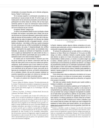 67
ABRIL-JUNIO2015Visióncriminológica-criminalística
la Nación, bástenos analizar algunos criterios contenidos en la juris-
prudencia para evidenciarla, así por su relevancia podemos citar en lo
conducente la siguiente tesis aislada:
“El artículo 20 constitucional (en su texto anterior a la reforma pu-
blicada en el Diario Oficial de la Federación el 18 de junio de 2008)
otorga a la víctima u ofendido el derecho a aportar pruebas. Cuando
este derecho se ejerce en el marco del proceso penal, los derechos
fundamentales al debido proceso y al acceso a la justicia exigen que
la víctima u ofendido cuente con un recurso ordinario que les permita
inconformarse con las decisiones que afecten ese derecho. Los códigos
de procedimientos penales que no contemplen expresamente la posibi-
lidad de apelar en estos casos deben interpretarse de conformidad con
la Constitución, de manera que la víctima u ofendido pueda defender su
derecho a aportar pruebas en el marco del proceso penal a través del
recurso de apelación”39
.
Como vemos este criterio es altamente coincidente con la nueva
forma de visualizar a la víctima en el proceso penal, con participa-
ción en este y con la tutela diferenciada de sus derechos, en especial
el de acceso a la justicia.
Otra tesis que pudiera resultar relevante para nuestro análisis y
fortalece lo antedicho, es la siguiente:
“El reconocimiento de derechos subjetivos por la Constitución Po-
lítica de los Estados Unidos Mexicanos, significa no sólo observar el
comportamiento que satisface la pretensión en que se hacen consistir,
sino que también trae consigo la obligación del legislador de estable-
cer el medio eficaz que garantice su defensa. En ese sentido, cuando
la Constitución prevé en el artículo 20, apartado B, fracción II, en su
texto anterior a la reforma publicada en el Diario Oficial de la Federa-
ción el 18 de junio de 2008, el derecho de la víctima u ofendido a que
se le reciban todas las pruebas, ello implica que crea la obligación de
establecer el medio idóneo para hacerlo efectivo, sin que pueda esti-
marse que lo es exclusivamente el juicio de garantías, pues dicho de-
39
Víctima u ofendido. cuando se impugne una decisión relacionada
con el derecho constitucional a ofrecer pruebas, tiene derecho a inter-
poner recurso de apelación a pesar de que los códigos procesales pe-
nales no contemplen esta posibilidad, Amparo en revisión 502/2010,
Yesika Saad Hernández, 24 de noviembre de 2010, Unanimidad de
cuatro votos. Ponente: Arturo Zaldívar Lelo de Larrea. Secretario: Ar-
turo Bárcena Zubieta.
ministeriales y los propios tribunales, así lo refrenda verbigracia,
García- Pablos36
al afirmar que:
“En el proceso español, la victimización secundaria se ve
acentuada por causas propias de éste. En primer lugar, por la
inadecuación de las estructuras procesales a las demandas de
participación de ciertas clases de víctimas. Ello se hace espe-
cialmente patente en casos de victimización masiva donde el
desarrollo de proceso no ha sido un arma eficaz para la realiza-
ción de los derechos de las víctimas”.
Al respecto Oliveira37
asegura que:
“Avítima é uma perdedora diante do autor da infração e diante
do Estado; não recupera o que perdeu para o infrator, pois as pe-
nas não levam em conta seus interesses, e perde ainda a oportuni-
dade de vivenciar de forma positiva o conflito, que não é mais seu.
A localização das salas de julgamento nos tribunais das cidades
grandes, a ritualização dos atos, a linguagem peculiar – uma ver-
dadeira subcultura -, tudo afasta a vítima que, quando comparece
em juízo, percebe que seu conflito é propriedade dos advogados,
dos promotores, dos juízes. A despersonalização dos conflitos
reflete o desempenho dos papéis sociais; nas sociedades indus-
trializadas, as pessoas se conhecem em fragmentos, de acordo
com os papéis que desempenham em cada cenário da vida, e o
sistema penal não oferece oportunidade para que as partes e os
operadores atuem como seres humanos integrais”.38
En nuestro país es incontrovertible la situación que viven
las pocas víctimas que se atreven a denunciar cierto tipo de
ilícitos del orden penal, tal es el caso de la violencia de género,
verbigracia, donde pareciera que el único interés de la autori-
dad investigadora es salvaguardar los derechos del sujeto acti-
vo en detrimento de los del pasivo el injusto, para quién las di-
ligencias de investigación se tornan, por decirlo coloquialmente
en un verdadero calvario, del que solo escapan mediante los
acuerdos reparatorios que dejan a la víctima con mal sabor de
boca y la sensación de no haber encontrado justicia.
En cuanto a la postura de la Suprema Corte de Justicia de
36
García- Pablos De Molina, Antonio, “El redescubrimiento de
la víctima: Victimización secundaria y programas de reparación
del daño. La denominada “victimización terciaria”(el penado
como víctima del sistema legal) en: La Vctimología, CDJ, Ma-
drid, 1993, p. 290.
37
Oliveira, Ana Sofia , “A Vítima e o Direito Penal”, Revista dos
Tribunais, São Paulo, 1999, p. 109.
38
La víctima es un perdedor ante el autor de la infracción y el
estado. No se recupera la pérdida por el agresor, ya que las pe-
nas no toman en cuenta sus intereses y pierde la oportunidad de
experimentar positivamente el conflicto, que ya no es suyo. La
ubicación de los juzgados en los tribunales de las grandes ciu-
dades, la moda ritualizada de los actos, el peculiar lenguaje una
verdadera subcultura, que reduce la víctima que, cuando asis-
te al juicio percibe que su conflicto es propiedad de abogados,
fiscales, jueces. La despersonalización de los procesos refleja el
desempeño de roles sociales; en las sociedades industrializa-
das, las personas conocen en fragmentos, según los papeles que
desempeñan en cada escenario de la vida y el sistema penal no
ofrece oportunidad para que las partes y los operadores actúen
como seres humanos integrales.
EL estudio de la víctima tiene su origen en el positivismo
criminológico.
 