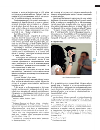 69
ABRIL-JUNIO2015Visióncriminológica-criminalística
a la concepción de la víctima y no a la ciencia que la estudia, por ello
dejaremos de lado esta digresión que por sí misma es merecedora de
un estudio ex profeso.
La doctrina jurídica ha generado una corriente en la que se habla de
los delitos sin víctima, estimamos que tal clasificación carece de sustento
jurídico, ya que siempre en cualquier ilícito hay un víctima, quienes asu-
men esta postura hablan de aquellos delitos en que la víctima no es fá-
cilmente determinable; algunos doctrinarios como Leza54
hablan de vícti-
masdifusasodevíctimascolectivas,alrespectoLimaMalvido55
hadicho:
“En algunos crímenes, mal llamados “delitos sin víctimas”56
, las víc-
timas sí57
existen pero no hay criterios homólogos para reconocerlas y
defenderlas, como en el caso del tráfico con fines de explotación sexual
o de trabajo forzoso. Se requiere entonces un criterio internacional unifor-
me capaz de dar respuesta a este fenómeno que trasciende fronteras”.
Conclusiones
El rol de opacidad que otrora correspondió a la víctima del delito ha
quedado atrás, en el contexto de los instrumentos internacionales,
la legislación interna y la jurisprudencia, nuestro país se adentra en
nuevos derroteros que modifican esos parámetros ancestrales que
sumieron a la víctima en un permanente estado de indefensión e
inaccesibilidad a la justicia.
54
Leza Betz, Daniel, “El nuevo papel de la sociedad civil organizada
en el proceso penal venezolano. La representación de las víctimas del
delito”, Revista de la Facultad de Derecho, No, 58, Universidad Andrés
Bello, Caracas, 2003, p. 169.
55
Lima Malvido, María de la Luz, “La estrategia nacional de aten-
ción de víctimas del delito en México”, ILANUD (Instituto Latino-
americano de las Naciones Unidas para la Prevención del Delito y
el Tratamiento del Delincuente), Año 14, No. 27, 2006, pp. 75-102,
disponible en: http://www.ilanud.or.cr/centro-de-documentacion/
revista/208-ilanud-al-dia-ano-14-no27-2006.html, accedida el 7 de
diciembre de 2013.	
56
Comillas en el original.
57
Comillas en el original.
tematizado, en la obra de Mendelshon quién en 1956, publica
un artículo en el que a decir de Márquez Cárdenas49
, habla con
propiedad de la Victimología y señala el ámbito de esta que, sos-
tiene él, indudablemente debe ser una nueva ciencia.
A partir de esos asomos, la victimología ha buscado sus pro-
pios espacios de desarrollo, intentando en ocasiones independi-
zarse de la Criminología, quién como sabemos se enfoca a un
campo de estudio obviamente diverso, que se centra como su
propio nombre lo indica, en el sujeto activo del injusto, no en el
pasivo del mismo, sin embargo, se considera como una discipli-
na derivada de ésta, e incluso una rama de la misma.
Según Márquez Cárdenas50
:
“[L]a historia está vinculada a la importancia de la víctima y en
relación con el elemento referencial más próximo, esto es, dada su
interacción inmediata con la figura del delincuente. En este sentido,
la más temprana aproximación, desde esta particular óptica, cree-
mos la inicia Hans von Hentig, quien desde los EE UU, publica en la
Universidad de Yale, un texto que titula “El criminal y sus víctimas”.
Según Rodríguez Manzanera51
, la Victimología puede con-
cebirse en varios sentidos, ya sea “como una ciencia fáctica y
autónoma, como un movimiento a favor de las víctimas, como
rama de la Criminología, como conjunto de normas de protección
a las víctimas (Derecho Victimal)”.
La victimología ha sido concebida por la doctrina jurídica
como una disciplina científica que estudia a la víctima en todas
sus facetas y problemática; los conceptos expresados por los
diversos doctrinarios que se ocupan del tema reflejan en ellos
su postura respecto a la pertenencia o no de la victimología a la
criminología; así Fattah52
la define como:
“Aquella rama de la criminología que se ocupa de la víctima
directa del crimen y que designa el conjunto de conocimientos
biológicos, sociológicos, psicológicos y criminológicos concer-
nientes a la víctima”.
En cambio, Goldstein53
afirma que es:
“[L]a rama de la criminología que ve a la víctima no como un
efecto nacido en la realización de una conducta delictiva, sino
como una de las causas a veces principalísima que influyen en
la comisión del delito.”
Es fácil apreciar en las diversas concepciones doctrinarias,
la postura asumida respecto a la independencia o no de la victi-
mología, como sabemos es esta una disputa que se extiende en
el tiempo y que los tratadistas parecen no dirimir, no entraremos
de lleno a ella, en virtud de que el presente artículo, se enfoca
49
Márquez Cárdenas, Álvaro E., Op. Cit.
50
Ídem.	
51
Rodríguez Manzanera, Luis, “Derecho victimal y victimodog-
mática”, EGUZKILORE, No. 26, San Sebastián, 2012, pp. 131-141,
disponible en: http://www.ehu.es/p200-content/es/ contenidos/
informacion/eguzkilore _26/ es _eguzki 26/ adjuntos/08-Rodri-
guez%20Manz_Eg26.pdf, accedida el 30 de noviembre de 2013.
52
Fattah, Abdel Ezzat. “Quelques problemes poses a la justice
pénale par la Victimologi”, Annales Internacionales de Crimino-
logie, Año 5, París, 1966, p. 336.
53
Goldstein, Raúl, Diccionario de Derecho Penal y Criminología,
Ed. Astrea, Buenos Aires, 1978.
No existen delitos sin víctimas.
 
