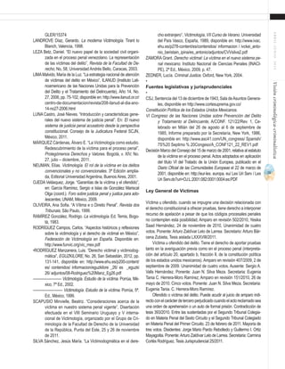 71
ABRIL-JUNIO2015Visióncriminológica-criminalística
cho extranjero”, Victimología, VII Curso de Verano. Universidad
del País Vasco, España, 1989, disponible en: http://www.ivac.
ehu.es/p278-content/es/contenidos/ informacion / ivckei_anto-
nio_beristain_ipina/es_antonio/adjuntos/CVVsilva2.pdf
ZAMORA Grant. Derecho victimal: La víctima en el nuevo sistema pe-
nal mexicano. Instituto Nacional de Ciencias Penales (INACI-
PE), 2ª Ed., México, 2009, p. 47.
ZEDNER, Lucía. Criminal Justice. Oxford, New York, 2004.
•	
Fuentes legislativas y jurisprudenciales
•	
CSJ, Sentencia del 13 de diciembre de 1943, Sala deAsuntos Genera-
les, disponible en http://www.cortesuprema.gov.co/
Constitución Política de los Estados Unidos Mexicanos.
VI Congreso de las Naciones Unidas sobre Prevención del Delito
y Tratamiento al Delincuente, A/CONF. 121/22/Rev. 1, Ce-
lebrado en Milán del 26 de agosto al 6 de septiembre de
1985, Informe preparado por la Secretaría, New York, 1986,
disponible en: http://www.asc41.com/UN_congress/ Spanish/
7S%20 Septimo % 20Congeso/A_CONF121_22_REV1.pdf
Decisión Marco del Consejo del 15 de marzo de 2001, relativa al estatuto
de la víctima en el proceso penal. Actos adoptados en aplicación
del título VI del Tratado de la Unión Europea, publicado en el
Diario Oficial de las Comunidades Europeas el 22 de marzo de
2001, disponible en: http://eur-lex. europa. eu/ Lex Uri Serv / Lex
Uri Serv.do?uri=OJ:L:2001:082:0001:0004:es:PDF
Ley General de Víctimas
Víctima u ofendido. cuando se impugne una decisión relacionada con
el derecho constitucional a ofrecer pruebas, tiene derecho a interponer
recurso de apelación a pesar de que los códigos procesales penales
no contemplen esta posibilidad, Amparo en revisión 502/2010, Yesika
Saad Hernández, 24 de noviembre de 2010, Unanimidad de cuatro
votos. Ponente: Arturo Zaldívar Lelo de Larrea. Secretario: Arturo Bár-
cena Zubieta, Tesis aislada LXXXVIII/2011.
Víctima u ofendido del delito. Tiene el derecho de aportar pruebas
tanto en la averiguación previa como en el proceso penal (interpreta-
ción del artículo 20, apartado b, fracción II, de la constitución política
de los estados unidos mexicanos).Amparo en revisión 407/2009, 2 de
septiembre de 2009. Unanimidad de cuatro votos. Ausente: Sergio A.
Valls Hernández. Ponente: Juan N. Silva Meza. Secretaria: Eugenia
Tania C. Herrera-Moro Ramírez; Amparo en revisión 151/2010, 26 de
mayo de 2010. Cinco votos. Ponente: Juan N. Silva Meza. Secretaria:
Eugenia Tania. C. Herrera-Moro Ramírez.
Ofendido o víctima del delito. Puede acudir al juicio de amparo indi-
rectoconelcarácterdeterceroperjudicadocuandoelactoreclamadosea
una orden de aprehensión o un auto de formal prisión. Contradicción de
tesis 393/2010. Entre las sustentadas por el Segundo Tribunal Colegia-
do en Materia Penal del Sexto Circuito y el Segundo Tribunal Colegiado
en Materia Penal del Primer Circuito. 23 de febrero de 2011. Mayoría de
tres votos. Disidentes: Jorge Mario Pardo Rebolledo y Guillermo I. Ortiz
Mayagoitia. Ponente:Arturo Zaldívar Lelo de Larrea. Secretaria: Carmina
Cortés Rodríguez. Tesis Jurisprudencial 25/2011.
GLER/15374
LANDROVE Díaz, Gerardo. La moderna Victimología. Tirant lo
Blanch, Valencia, 1998.
LEZA Betz, Daniel. “El nuevo papel de la sociedad civil organi-
zada en el proceso penal venezolano. La representación
de las víctimas del delito”, Revista de la Facultad de De-
recho, No, 58, Universidad Andrés Bello, Caracas, 2003.
LIMAMalvido, María de la Luz. “La estrategia nacional de atención
de víctimas del delito en México”, ILANUD (Instituto Lati-
noamericano de las Naciones Unidas para la Prevención
del Delito y el Tratamiento del Delincuente), Año 14, No.
27, 2006, pp. 75-102, disponible en: http://www.ilanud.or.cr/
centro-de-documentacion/revista/208-ilanud-al-dia-ano-
14-no27-2006.html
LUNA Castro, José Nieves. “Introducción y características gene-
rales del nuevo sistema de justicia penal”. En: El nuevo
sistema de justicia penal acusatorio desde la perspectiva
constitucional. Consejo de la Judicatura Federal SCJN,
México, 2011.
MÁRQUEZ Cárdenas, Álvaro E. “La Victimología como estudio.
Redescubrimiento de la víctima para el proceso penal”,
Prolegómenos Derechos y Valores. Bogotá, v. XIV, No.
27, julio – diciembre, 2011.
NEUMAN, Elías. Victimología. El rol de la víctima en los delitos
convencionales y no convencionales. 3ª Edición amplia-
da, Editorial Universidad Argentina, Buenos Aires, 2001.
OJEDA Velásquez, Jorge. “Garantías de la víctima y el ofendido”,
en: García Ramírez, Sergio e Islas de González Mariscal
Olga (coord.). Foro sobre justicia penal y justica para ado-
lescentes, UNAM, México, 2009.
OLIVEIRA, Ana Sofia. “A Vítima e o Direito Penal”, Revista dos
Tribunais, São Paulo, 1999.
RAMÍREZ González, Rodrigo. La victimología. Ed. Temis, Bogo-
tá, 1983.
RODRÍGUEZ Campos, Carlos. “Aspectos históricos y reflexiones
sobre la victimología y el derecho de victimal en México”,
Federación de Victimología en España. Disponible en:
http://www.funvic.org/vic_mex.pdf
•RODRÍGUEZ Manzanera, Luis. “Derecho victimal y victimodog-
mática”, EGUZKILORE, No. 26, San Sebastián, 2012, pp.
131-141, disponible en: http://www.ehu.es/p200-content/
es/ contenidos/ informacion/eguzkilore _26/ es _eguzki
26/ adjuntos/08-Rodriguez%20Manz_Eg26.pdf
------------------------ Victimología. Estudio de la víctima. Porrúa, Mé-
xico, 7ª Ed., 2002.
------------------------- Victimología. Estudio de la víctima. Porrúa, 5ª.
Ed., México, 1999.
SCAPUSIO Minvielle, Beatriz. “Consideraciones acerca de la
víctima en nuestro sistema penal vigente”, Disertación
efectuada en el VIII Seminario Uruguayo y V interna-
cional de Victimología, organizado por el Grupo de Cri-
minología de la Facultad de Derecho de la Universidad
de la República, Punta del Este, 25 y 26 de noviembre
de 2011.
SILVA Sánchez, Jesús María. “La Victimodogmática en el dere-
 