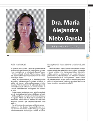 73
ABRIL-JUNIO2015Visióncriminológica-criminalística
Docente en campus Puebla
De formación médico cirujano y partero, es egresada de la Be-
nemérita Universidad Autónoma de Puebla. Cuenta con maes-
tría en medicina forense por el Instituto de Ciencias Forenses
y Periciales del Estado de Puebla. Actualmente cursa el docto-
rado en ciencias forenses en el Consejo Mexicano de Ciencias
Jurídicas y de la Salud.
Dentro del campo profesional se ha desempeñado como
perito médico forense desde el año 2003 a la fecha. En la ac-
tualidad está adscrita a la Agencia Especializada en Delitos
Sexuales y Violencia Intrafamiliar de la Dirección General de
Servicios Periciales de la Procuraduría General de Justicia del
Estado de Puebla. Además es médico general en la Secretaría
de Salud.
Posee diversas certificaciones, como la del Consejo Mexi-
cano de Medicina Legal, del Gobierno del Estado de Puebla
y del Consejo Estatal de Coordinación del Sistema Nacional
de Seguridad Pública. Está afiliada a diversas sociedades de
profesionales, como laAsociación de Peritos del Ilustre Colegio
Nacional de Peritos S. C. y el Colegio de Especialistas Foren-
ses S. C.
Ha participado en diversos cursos de talla internacional y
nacional, entre ellos destacan Técnicas de Ciencias Foren-
ses, celebrado en California, Estados Unidos; y el Congreso
Internacional Forense, organizado por el Instituto de Ciencias
Básicas y Preclínicas “Victoria de Girón” de La Habana, Cuba, entre
otras.
Dentro del Colegio Libre de Estudios Universitarios ha impartido
diversas asignaturas en la licenciatura de criminología, criminalística
y técnicas periciales en los sistemas presencial y a distancia. En
múltiples ocasiones ha sido asesora de tesis y jurado de exámenes
profesionales. Ha participado también en la elaboración de las anto-
logías de las asignaturas de toxicología forense y genética forense
del sistema a distancia de dicha Institución, además colaboró en la
realización de los programas académicos del proyecto de la licencia-
tura en biomedicina forense del mismo CLEU.
Dra. María
Alejandra
P E R S O N A J E C L E U
Nieto García
 