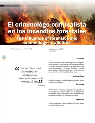 10
A b r i l - J u n i o 2 0 1 5 V I S I Ó N C R I M I N O L Ó G I C A - C R I M I N A L Í S T I C A
Una sola chispa puede
desencadenar un
incendio furioso
convirtiendo en cenizas la
esperanza de vida
Anónimo
“
”
Resumen
Existe una profesión que se debe encargar de la investigación
de los incendios, y de manera más profunda de los forestales,
y esta es la criminología-criminalística, ya que aporta grandes
líneas de investigación, y de manera significativa y científica
puede establecer la identificación de uno o varios sujetos que
han intervenido en el deterioro del medio ambiente.
Palabras clave
Crímenes ambientales, regulación mexicana, incendio forestal,
investigación criminológica.
Summary
The forensic and criminology is the profession responsible for
the investigation of fires and forest fire. This discipline provides
broad lines of research and identifies one or several individuals
who have contributed to the deterioration of ecology.
Keywords
Environmental crimes, mexican standards, forest fire, forensic
and criminological research.
El criminológo-criminalista
en los incendios forestales
Por Colectivo ARCIÓN
DGI-CLEU
Publicado por primera vez en diciembre de 2012.
The influence of forensics and
criminology in wildfires
 