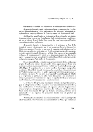 Revista Educación y Pedagogía Nos. 14 y 15
290
El proceso de evaluación está formado por las siguientes cuatro dimensiones:
-Evaluación Formativa: es la evaluación en la que el maestro revisa y evalúa
las Actividades Prácticas y Libres realizadas por los alumnos y sólo cuando se
obtiene el visto bueno en el Control de Progreso se pasa a la siguiente actividad.
-Calificación: la calificación se obtiene por el desarrollo de las actividades
libres y permite el paso de una Unidad a otra. Cada Unidad tiene sus condiciones,
que son el número de actividades libres requeridas para lograr una calificación
expresada en términos cualitativos.
-Evaluación Sumativa o Autoevaluación: es la aplicación al final de la
Unidad de pruebas o instrumentos que sirven para comprobar si se lograron los
Objetivos propuestos. Consisten en una serie de preguntas ya diseñadas sobre los
Objetivos, que deben ser contestadas por el niño y comparadas con las respuestas
correctas que recibe en un folleto anexo a la Guía. Estas pruebas corresponden a la
evaluación de conocimientos. Su interés no es dar una calificación sino detectar los
logros y las carencias en el aprendizaje. Si se identifican Objetivos de Aprendizaje
no logrados se asignan Actividades de Recuperación.
El paso de una Unidad a otra depende del cumplimiento de las condiciones
propias de cada una: número de actividades libres requeridas para lograr una
calificación, esta es expresada en términos cualitativos: Excelente, Bueno y Acep-
table. El paso de un grado a otro no se realiza cuando el alumno pasa unas pruebas
o exámenes al final de la Unidad, sino cuando ha desarrollado exitosamente todas
las Unidades correspondientes a su grado, según su propio ritmo de aprendizaje y
condiciones personales. Por esta razón en la Escuela Nueva no hay pérdida del año
y no se presenta la repitencia. El niño avanza de acuerdo a sus condiciones e
intereses, en ocasiones avanzando más rápido en aquellas Unidades o temas que
más le interesan, sin tener que esperar a los otros alumnos.
La evaluación del aprendizaje pretende ser formativa en lugar de sumativa,
pues el niño presenta su trabajo al profesor cada vez que termina una actividad y
sólo cuando obtiene el visto bueno pasa a la siguiente actividad. Su propósito es
orientar el proceso de aprendizaje en el niño. La evaluación y la promoción se
basan en la demostración del logro de destrezas aplicativas, prácticas, en la
comunidad. Se ha superado la evaluación basada sólo en pruebas de
conocimientos.
Al final de la Unidad se hace una evaluación sumativa a través de una prueba
objetiva diseñada por el Ministerio de Educación Existe un Anexo que contiene las
 