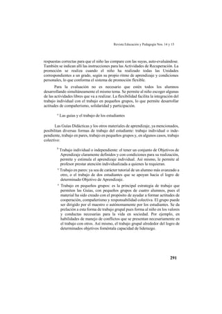 Revista Educación y Pedagogía Nos. 14 y 15
291
respuestas correctas para que el niño las compare con las suyas, auto-evaluándose.
También se indican allí las instrucciones para las Actividades de Recuperación. La
promoción se realiza cuando el niño ha realizado todas las Unidades
correspondientes a un grado, según su propio ritmo de aprendizaje y condiciones
personales, lo que conforma el sistema de promoción flexible.
Para la evaluación no es necesario que estén todos los alumnos
desarrollando simultáneamente el mismo tema. Se permite al niño escoger algunas
de las actividades libres que va a realizar. La flexibilidad facilita la integración del
trabajo individual con el trabajo en pequeños grupos, lo que permite desarrollar
actitudes de compañerismo, solidaridad y participación.
° Las guías y el trabajo de los estudiantes
Las Guías Didácticas y los otros materiales de aprendizaje, ya mencionados,
posibilitan diversas formas de trabajo del estudiante: trabajo individual o inde-
pendiente, trabajo en pares, trabajo en pequeños grupos y, en algunos casos, trabajo
colectivo:
0
Trabajo individual o independiente: el tener un conjunto de Objetivos de
Aprendizaje claramente definidos y con condiciones para su realización,
permite y estimula el aprendizaje individual. Así mismo, le permite al
profesor prestar atención individualizada a quienes la requieran.
° Trabajo en pares: ya sea de carácter tutorial de un alumno más avanzado a
otro, o el trabajo de dos estudiantes que se apoyan hacia el logro de
determinado Objetivo de Aprendizaje.
° Trabajo en pequeños grupos: es la principal estrategia de trabajo que
permiten las Guías, con pequeños grupos de cuatro alumnos, pues el
material ha sido creado con el propósito de ayudar a formar actitudes de
cooperación, compañerismo y responsabilidad colectiva. El grupo puede
ser dirigido por el maestro o autónomamente por los estudiantes. Se da
prelación a esta forma de trabajo grupal pues forma al niño en los valores
y conductas necesarias para la vida en sociedad. Por ejemplo, en
habilidades de manejo de conflictos que se presentan necesariamente en
el trabajo con otros. Así mismo, el trabajo grupal alrededor del logro de
determinados objetivos foméntala capacidad de liderazgo.
 