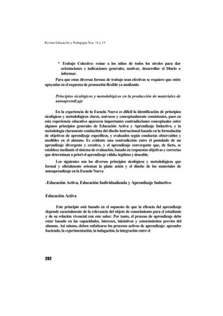 Revista Educación y Pedagogía Nos. 14 y 15
292
* Trabajo Colectivo: reúne a los niños de todos los niveles para dar
orientaciones e indicaciones generales, motivar, desarrollar el Diario o
informar.
Para que estas diversas formas de trabajo sean efectivas se requiere que estén
apoyadas en el esquema de promoción flexible ya analizado.
Principios sicológicos y metodológicos en la producción de materiales de
autoaprendizaje
En la experiencia de la Escuela Nueva es difícil la identificación de principios
sicológicos y metodológicos claros, unívocos y conceptualmente consistentes, pues en
esta experiencia educativa aparecen importantes contradicciones conceptuales entre
algunos principios generales de Educación Activa y Aprendizaje Inductivo, y la
metodología claramente conductista del diseño instruccional basado en la formulación
de objetivos de aprendizaje específicos, y evaluados según conductas observables y
medibles en el alumno. Es evidente una contradicción entre el postulado de un
aprendizaje divergente y creativo, y el aprendizaje convergente que, de facto, se
establece mediante el sistema de evaluación, basado en respuestas objetivas y correctas
que determinan a priori el aprendizaje válido, legítimo y deseable.
Los siguientes son los diversos principios sicológicos y metodológicos que
formal y oficialmente orientan la plañe ación y el diseño de los materiales de
autoaprendizaje en la Escuela Nueva
1.1.1.1.Educación Activa, Educación Individualizada y Aprendizaje Inductivo
Educación Activa
Este principio está basado en el supuesto de que la eficacia del aprendizaje
depende esencialmente de la relevancia del objeto de conocimiento para el estudiante
y de su relación vivencial con este saber. Por tanto, el proceso de aprendizaje debe
estar basado en las capacidades, intereses, iniciativas y conocimientos previos del
alumno. Así mismo, deben enfatizarse los procesos activos de aprendizaje: aprender
haciendo, la experimentación, la indagación, la integración entre el
 
