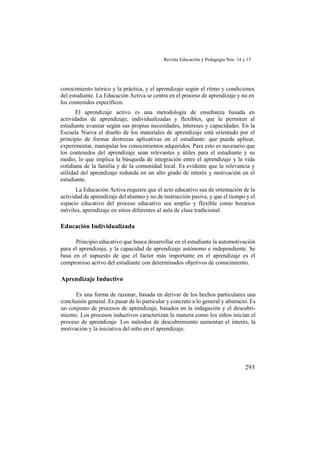 Revista Educación y Pedagogía Nos. 14 y 15
293
conocimiento teórico y la práctica, y el aprendizaje según el ritmo y condiciones
del estudiante. La Educación Activa se centra en el proceso de aprendizaje y no en
los contenidos específicos.
El aprendizaje activo es una metodología de enseñanza basada en
actividades de aprendizaje, individualizadas y flexibles, que le permiten al
estudiante avanzar según sus propias necesidades, intereses y capacidades. En la
Escuela Nueva el diseño de los materiales de aprendizaje está orientado por el
principio de formar destrezas aplicativas en el estudiante: que pueda aplicar,
experimentar, manipular los conocimientos adquiridos. Para esto es necesario que
los contenidos del aprendizaje sean relevantes y útiles para el estudiante y su
medio, lo que implica la búsqueda de integración entre el aprendizaje y la vida
cotidiana de la familia y de la comunidad local. Es evidente que la relevancia y
utilidad del aprendizaje redunda en un alto grado de interés y motivación en el
estudiante.
La Educación Activa requiere que el acto educativo sea de orientación de la
actividad de aprendizaje del alumno y no de instrucción pasiva, y que el tiempo y el
espacio educativo del proceso educativo sea amplio y flexible como horarios
móviles, aprendizaje en sitios diferentes al aula de clase tradicional.
Educación Individualizada
Principio educativo que busca desarrollar en el estudiante la automotivación
para el aprendizaje, y la capacidad de aprendizaje autónomo e independiente. Se
basa en el supuesto de que el factor más importante en el aprendizaje es el
compromiso activo del estudiante con determinados objetivos de conocimiento.
Aprendizaje Inductivo
Es una forma de razonar, basada en derivar de los hechos particulares una
conclusión general. Es pasar de lo particular y concreto a lo general y abstracto. Es
un conjunto de procesos de aprendizaje, basados en la indagación y el descubri-
miento. Los procesos inductivos caracterizan la manera como los niños inician el
proceso de aprendizaje. Los métodos de descubrimiento aumentan el interés, la
motivación y la iniciativa del niño en el aprendizaje.
 