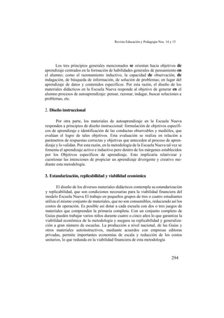 Revista Educación y Pedagogía Nos. 14 y 15
294
Los tres principios generales mencionados se orientan hacia objetivos de
aprendizaje centrados en la formación de habilidades generales de pensamiento en
el alumno; como el razonamiento inductivo, la capacidad de observación, de
indagación, de búsqueda de información, de solución de problemas; en lugar del
aprendizaje de datos y contenidos específicos. Por esta razón, el diseño de los
materiales didácticos en la Escuela Nueva responde al objetivo de generar en el
alumno procesos de autoaprendizaje: pensar, razonar, indagar, buscar soluciones a
problemas, etc.
2. Diseño instruccional
Por otra parte, los materiales de autoaprendizaje en la Escuela Nueva
responden a principios de diseño instruccional: formulación de objetivos específi-
cos de aprendizaje e identificación de las conductas observables y medióles, que
evalúan el logro de tales objetivos. Esta evaluación se realiza en relación a
parámetros de respuestas correctas y objetivas que anteceden al proceso de apren-
dizaje y lo validan. Por esta razón, en la metodología de la Escuela Nueva tal vez se
fomenta el aprendizaje activo e inductivo pero dentro de los márgenes establecidos
por los Objetivos específicos de aprendizaje. Esto implicaría relativizar y
cuestionar las intenciones de propiciar un aprendizaje divergente y creativo me-
diante esta metodología.
3. Estandarización, replicabilidad y viabilidad económica
El diseño de los diversos materiales didácticos contempla su estandarización
y replicabilidad, que son condiciones necesarias para la viabilidad financiera del
modelo Escuela Nueva El trabajo en pequeños grupos de tres o cuatro estudiantes
utiliza el mismo conjunto de materiales, que no son consumibles, reduciendo así los
costos de operación. Es posible así dotar a cada escuela con dos o tres juegos de
materiales que comprenden la primaria completa. Con un conjunto completo de
Guías pueden trabajar varios niños durante cuatro o cinco años lo que garantiza la
viabilidad económica de la metodología y asegura su replicabilidad y generaliza-
ción a gran número de escuelas. La producción a nivel nacional, de las Guías y
otros materiales autoinstructivos, mediante acuerdos con empresas editoras
privadas, permite importantes economías de escala y reducción de los costos
unitarios, lo que redunda en la viabilidad financiera de esta metodología
 