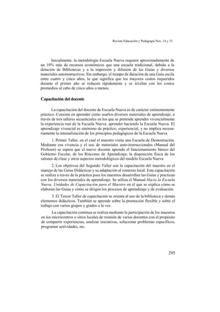 Revista Educación y Pedagogía Nos. 14 y 15
295
Inicialmente, la metodología Escuela Nueva requiere aproximadamente de
un 10% más de recursos económicos que una escuela tradicional, debido a la
dotación de Bibliotecas y a la impresión y difusión de las Guías y diversos
materiales autoinstructivos. Sin embargo, el tiempo de duración de una Guía oscila
entre cuatro y cinco años, lo que significa que los mayores costos requeridos
durante el primer año se reducen rápidamente y se nivelan con los costos
promedios al cabo de cinco años o menos.
Capacitación del docente
La capacitación del docente de Escuela Nueva es de carácter eminentemente
práctico. Consiste en aprender cómo usarlos diversos materiales de aprendizaje, a
través de tres talleres secuenciales en los que se pretende aprender vivencialmente
la experiencia real de la Escuela Nueva: aprender haciendo la Escuela Nueva. El
aprendizaje vivencial es sinónimo de práctico, experiencial, y no implica necesa-
riamente la intemalización de los principios pedagógicos de la Escuela Nueva
1. Primer Taller, en el cual el maestro visita una Escuela de Demostración.
Mediante esa vivencia y el uso de materiales auto-instruccionales (Manual del
Profesor) se espera que el nuevo docente aprenda el funcionamiento básico del
Gobierno Escolar, de los Rincones de Aprendizaje, la disposición física de los
salones de clase y otros aspectos metodológicos del modelo Escuela Nueva
2. Los objetivos del Segundo Taller son la capacitación del maestro en el
manejo de las Guías Didácticas y su adaptación al contexto local. Esta capacitación
se realiza a través de la práctica pues los maestros desarrollan las Guías y practican
con los diversos materiales de aprendizaje. Se utiliza el Manual Hacia la Escuela
Nueva. Unidades de Capacitación para el Maestro en el que se explica cómo se
elaboran las Guías y cómo se dirigen los procesos de aprendizaje y de evaluación.
3. El Tercer Taller de capacitación se orienta al uso de la biblioteca y demás
elementos didácticos. También se aprende sobre la promoción flexible y sobre el
trabajo con varios grupos y grados a la vez.
La capacitación continua se realiza mediante la participación de los maestros
en los microcentros o sitios locales de reunión de varios docentes con el propósito
de compartir experiencias, analizar iniciativas, solucionar problemas específicos,
programar actividades, etc.
 