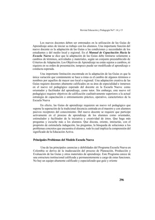 Revista Educación y Pedagogía No*. 14 y 15
296
Los nuevos docentes deben ser entrenados en la utilización de las Guías de
Aprendizaje antes de iniciar su trabajo con los alumnos. Una importante función del
nuevo docente es la adaptación de las Guías a las condiciones y necesidades de los
estudiantes y del medio local y regional. En el Manual de Capacitación Hacia la
Escuela Nueva se dice que la adaptación de las Guías debe limitarse solamente a
cambios de términos, actividades y materiales, según un conjunto preestablecido de
Criterios de Adaptación. Los Objetivos de Aprendizaje no están sujetos a cambios, ni
siquiera en su orden de presentación, tampoco puede ser modificado el aprendizaje o
conducta esperada.
Una importante limitación encontrada en la adaptación de las Guías es que la
única variación que comúnmente se hace a éstas es el cambio de algunos términos o
nombres por aquellos de mayor uso local o regional. Una adaptación creativa de las
Guías requiere docentes altamente calificados en su área de especialidad e inmersos
en el nuevo rol pedagógico esperado del docente en la Escuela Nueva: como
orientador y facilitador del aprendizaje, como tutor. Sin embargo, este nuevo rol
pedagógico requiere objetivos de calificación cualitativamente superiores a la actual
estrategia de capacitación o entrenamiento práctico, operativo, característico de la
Escuela Nueva
En efecto, las Guías de aprendizaje requieren un nuevo rol pedagógico que
supone la superación de la tradicional docencia centrada en el maestro y con alumnos
pasivos receptores del conocimiento. Del nuevo docente se requiere que participe
activamente en el proceso de aprendizaje de los alumnos como orientador,
estimulador y facilitador de la iniciativa y creatividad de éstos. Que haga más
preguntas y escuche más a los alumnos. Que discuta, oriente, interactúe, con el
propósito de estimularla indagación, las preguntas, la búsqueda de soluciones a los
problemas concretos que encuentra el alumno, todo lo cual implica la comprensión del
significado de la Educación Activa.
Principales Problemas del Modelo Escuela Nueva
Una de las principales carencias y debilidades del Programa Escuela Nueva en
Colombia se deriva de la inadecuación del proceso de Planeación, Producción y
Evaluación de las Guías y otros materiales de aprendizaje. Este Programa carece de
una estructura institucional calificada y permanentemente a cargo de estas funciones.
No hay un equipo altamente calificado y especializado que guíe y oriente
 