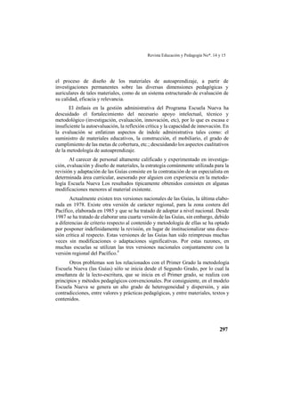 Revista Educación y Pedagogía No*. 14 y 15
297
el proceso de diseño de los materiales de autoaprendizaje, a partir de
investigaciones permanentes sobre las diversas dimensiones pedagógicas y
auriculares de tales materiales, como de un sistema estructurado de evaluación de
su calidad, eficacia y relevancia.
El énfasis en la gestión administrativa del Programa Escuela Nueva ha
descuidado el fortalecimiento del necesario apoyo intelectual, técnico y
metodológico (investigación, evaluación, innovación, etc), por lo que es escasa e
insuficiente la autoevaluación, la reflexión crítica y la capacidad de innovación. En
la evaluación se enfatizan aspectos de índole administrativa tales como: el
suministro de materiales educativos, la construcción, el mobiliario, el grado de
cumplimiento de las metas de cobertura, etc.; descuidando los aspectos cualitativos
de la metodología de autoaprendizaje.
Al carecer de personal altamente calificado y experimentado en investiga-
ción, evaluación y diseño de materiales, la estrategia comúnmente utilizada para la
revisión y adaptación de las Guías consiste en la contratación de un especialista en
determinada área curricular, asesorado por alguien con experiencia en la metodo-
logía Escuela Nueva Los resultados típicamente obtenidos consisten en algunas
modificaciones menores al material existente.
Actualmente existen tres versiones nacionales de las Guías, la última elabo-
rada en 1978. Existe otra versión de carácter regional, para la zona costera del
Pacífico, elaborada en 1985 y que se ha tratado de adoptar a nivel nacional. Desde
1987 se ha tratado de elaborar una cuarta versión de las Guías, sin embargo, debido
a diferencias de criterio respecto al contenido y metodología de ellas se ha optado
por posponer indefinidamente la revisión, en lugar de institucionalizar una discu-
sión crítica al respecto. Estas versiones de las Guías han sido reimpresas muchas
veces sin modificaciones o adaptaciones significativas. Por estas razones, en
muchas escuelas se utilizan las tres versiones nacionales conjuntamente con la
versión regional del Pacífico.4
Otros problemas son los relacionados con el Primer Grado la metodología
Escuela Nueva (las Guías) sólo se inicia desde el Segundo Grado, por lo cual la
enseñanza de la lecto-escritura, que se inicia en el Primer grado, se realiza con
principios y métodos pedagógicos convencionales. Por consiguiente, en el modelo
Escuela Nueva se genera un alto grado de heterogeneidad y dispersión, y aún
contradicciones, entre valores y prácticas pedagógicas, y entre materiales, textos y
contenidos.
 