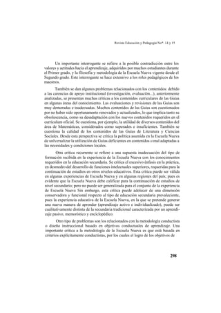 Revista Educación y Pedagogía No*. 14 y 15
298
Un importante interrogante se refiere a la posible contradicción entre los
valores y actitudes hacia el aprendizaje, adquiridos por muchos estudiantes durante
el Primer grado, y la filosofía y metodología de la Escuela Nueva vigente desde el
Segundo grado. Este interrogante se hace extensivo a los roles pedagógicos de los
maestros.
También se dan algunos problemas relacionados con los contenidos: debido
a las carencias de apoyo institucional (investigación, evaluación...), anteriormente
analizadas, se presentan muchas críticas a los contenidos curriculares de las Guías
en algunas áreas del conocimiento. Las evaluaciones y revisiones de las Guías son
muy demoradas e inadecuadas. Muchos contenidos de las Guías son cuestionados
por no haber sido oportunamente renovados y actualizados, lo que implica tanto su
obsolescencia, como su desadaptación con los nuevos contenidos requeridos en el
curriculum oficial. Se cuestiona, por ejemplo, la utilidad de diversos contenidos del
área de Matemáticas, considerados como superados e insuficientes. También se
cuestiona la calidad de los contenidos de las Guías de Literatura y Ciencias
Sociales. Desde esta perspectiva se critica la política asumida en la Escuela Nueva
de unlversalizar la utilización de Guías deficientes en contenidos o mal adaptadas a
las necesidades y condiciones locales.
Otra crítica recurrente se refiere a una supuesta inadecuación del tipo de
formación recibida en la experiencia de la Escuela Nueva con los conocimientos
requeridos en la educación secundaria. Se critica el excesivo énfasis en la práctica,
en desmedro del desarrollo de funciones intelectuales superiores, requeridas para la
continuación de estudios en otros niveles educativos. Esta crítica puede ser válida
en algunas experiencias de Escuela Nueva y en algunas regiones del país; pues es
evidente que la Escuela Nueva debe calificar para la continuación de estudios de
nivel secundario; pero no puede ser generalizada para el conjunto de la experiencia
de Escuela Nueva Sin embargo, esta crítica puede adolecer de una dimensión
conservadora y funcional respecto al tipo de educación secundaria prevaleciente,
pues la experiencia educativa de la Escuela Nueva, en la que se pretende generar
una nueva manera de aprender (aprendizaje activo e individualizado), puede ser
cualitativamente distinta de la secundaria tradicional caracterizada por un aprendi-
zaje pasivo, memorístico y enciclopédico.
Otro tipo de problemas son los relacionados con la metodología conductista
o diseño instruccional basado en objetivos conductuales de aprendizaje. Una
importante crítica a la metodología de la Escuela Nueva es que está basada en
criterios explícitamente conductistas, por los cuales el logro de los objetivos de
 