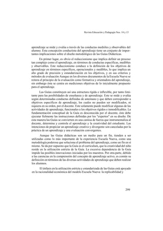 Revista Educación y Pedagogía Nos. 14 y 15
299
aprendizaje se mide y evalúa a través de las conductas medióles y observables del
alumno. Esta concepción conductista del aprendizaje tiene un conjunto de impor-
tantes implicaciones sobre el diseño metodológico de las Guías Didácticas.
En primer lugar, es obvio el reduccionismo que implica definir un proceso
tan complejo como el aprendizaje, en términos de conductas específicas, medibles
y observables. Este reduccionismo conduce a la definición de los objetivos de
aprendizaje en términos específicos, operacionales y medibles, lo que implica un
alto grado de precisión y estandarización en los objetivos, y en sus criterios y
métodos de evaluación Aunque en los diversos documentos de la Escuela Nueva se
reitera el principio de la evaluación como formativa y orientadora del aprendizaje,
sin embargo ésta se centra en mediciones objetivas de lo inicialmente propuesto
para el aprendizaje.
Las Guías constituyen así una estructura rígida e inflexible, por tanto limi-
tante para las posibilidades de enseñanza y de aprendizaje. Este se mide y evalúa
según determinadas conductas definidas de antemano y que deben corresponder a
objetivos específicos de aprendizaje, los cuales no pueden ser modificados, ni
siquiera en su orden, por el docente. Este solamente puede modificar algunas de las
actividades de aprendizaje, funcionales a los objetivos rígidos e inmodificables. La
fundamentación conceptual de la Guía es desconocida por el docente, éste debe
ejecutar fielmente las instrucciones definidas por los "expertos" en su diseño. De
esta manera las Guías se convierten en una camisa de fuerza que instrumentaliza al
docente, determina y controla el aprendizaje y la creatividad del estudiante. Las
intenciones de propiciar un aprendizaje creativo y divergente son canceladas por la
práctica de un aprendizaje y una evaluación convergentes.
Aunque las Guías didácticas son un medio para un fin, tienden a ser
utilizadas como lo más importante de la experiencia Escuela Nueva, como una
metodología poderosa que soluciona el problema del aprendizaje, como un fin en sí
mismo. Se da por supuesto que la Guía es el curriculum, que la creatividad del niño
reside en la utilización estricta de la Guía. La excesiva dependencia de la Guía
impide las posibles innovaciones iniciadas por los maestros. Por otra parte, debido
a las carencias en la comprensión del concepto de aprendizaje activo, es común su
definición en términos de las diversas actividades de aprendizaje que deben realizar
los alumnos.
El énfasis en la utilización estricta y estandarizada de las Guías está apoyado
en la racionalidad económica del modelo Escuela Nueva: la replicabilidad y
 