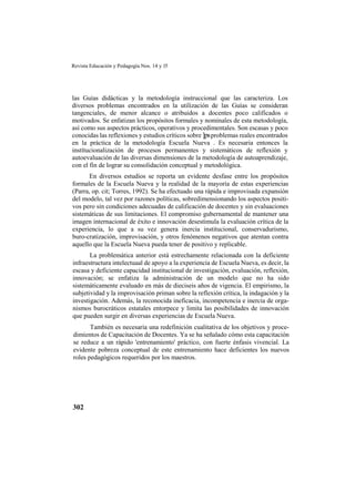 Revista Educación y Pedagogía Nos. 14 y 15
302
las Guías didácticas y la metodología instruccional que las caracteriza. Los
diversos problemas encontrados en la utilización de las Guías se consideran
tangenciales, de menor alcance o atribuidos a docentes poco calificados o
motivados. Se enfatizan los propósitos formales y nominales de esta metodología,
así como sus aspectos prácticos, operativos y procedimentales. Son escasas y poco
conocidas las reflexiones y estudios críticos sobre ]psproblemas reales encontrados
en la práctica de la metodología Escuela Nueva . Es necesaria entonces la
instítucionalización de procesos permanentes y sistemáticos de reflexión y
autoevaluación de las diversas dimensiones de la metodología de autoaprendizaje,
con el fin de lograr su consolidación conceptual y metodológica.
En diversos estudios se reporta un evidente desfase entre los propósitos
formales de la Escuela Nueva y la realidad de la mayoría de estas experiencias
(Parra, op. cit; Torres, 1992). Se ha efectuado una rápida e improvisada expansión
del modelo, tal vez por razones políticas, sobredimensionando los aspectos positi-
vos pero sin condiciones adecuadas de calificación de docentes y sin evaluaciones
sistemáticas de sus limitaciones. El compromiso gubernamental de mantener una
imagen internacional de éxito e innovación desestimula la evaluación crítica de la
experiencia, lo que a su vez genera inercia institucional, conservadurismo,
buro-cratización, improvisación, y otros fenómenos negativos que atentan contra
aquello que la Escuela Nueva pueda tener de positivo y replicable.
La problemática anterior está estrechamente relacionada con la deficiente
infraestructura intelectuaal de apoyo a la experiencia de Escuela Nueva, es decir, la
escasa y deficiente capacidad institucional de investigación, evaluación, reflexión,
innovación; se enfatiza la administración de un modelo que no ha sido
sistemáticamente evaluado en más de dieciseis años de vigencia. El empirismo, la
subjetividad y la improvisación priman sobre la reflexión crítica, la indagación y la
investigación. Además, la reconocida ineficacia, incompetencia e inercia de orga-
nismos burocráticos estatales entorpece y limita las posibilidades de innovación
que pueden surgir en diversas experiencias de Escuela Nueva.
También es necesaria una redefinición cualitativa de los objetivos y proce-
dimientos de Capacitación de Docentes. Ya se ha señalado cómo esta capacitación
se reduce a un rápido 'entrenamiento' práctico, con fuerte énfasis vivencial. La
evidente pobreza conceptual de este entrenamiento hace deficientes los nuevos
roles pedagógicos requeridos por los maestros.
 