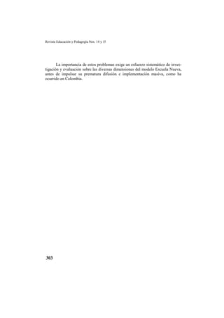 Revista Educación y Pedagogía Nos. 14 y 15
303
La importancia de estos problemas exige un esfuerzo sistemático de inves-
tigación y evaluación sobre las diversas dimensiones del modelo Escuela Nueva,
antes de impulsar su prematura difusión e implementación masiva, como ha
ocurrido en Colombia.
 