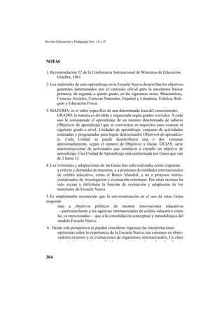 Revista Educación y Pedagogía Nos. 14 y 15
304
NOTAS
1. Recomendación 52 de la Conferencia Internacional de Ministros de Educación,
Ginebra, 1961.
2. Los materiales de auto-aprendizaje en la Escuela Nueva desarrollan los objetivos
generales determinados por el currículo oficial para la enseñanza básica
primaria, de segundo a quinto grado, en las siguientes áreas: Matemáticas,
Ciencias Sociales, Ciencias Naturales, Español y Literatura, Estética, Reli-
gión y Educación Física.
3. MATERIA: es el saber específico de una determinada área del conocimiento.
GRADO: la materia es dividida y organizada según grados o niveles. A cada
uno le corresponde el aprendizaje de un número determinado de saberes
(Objetivos de aprendizaje) que se convierten en requisitos para avanzar al
siguiente grado o nivel. Unidades de aprendizaje: conjunto de actividades
ordenadas y programadas para lograr determinados Objetivos de aprendiza-
je. Cada Unidad se puede desarrollaren una o dos semanas
aproximadamente, según el número de Objetivos y Guías. GUIAS: serie
autoinstruccional de actividades que conducen a cumplir un objetivo de
aprendizaje. Una Unidad de Aprendizaje está conformada por Guías que van
de 2 hasta 12.
4. Las revisiones y adaptaciones de las Guías han sido realizadas como respuesta
a críticas y demandas de maestros, y a presiones de entidades internacionales
de crédito educativo, como el Banco Mundial, y no a procesos institu-
cionalizados de investigación y evaluación continuos. Por estas razones ha
sido escasa y deficitaria la función de evaluación y adaptación de los
materiales de Escuela Nueva
5. Es ampliamente reconocido que la universalización en el uso de estas Guías
responde
más a objetivos políticos de mostrar innovaciones educativas
—particularmente a las agencias internacionales de crédito educativo como
las ya mencionadas— que a la consolidación conceptual y metodológica del
modelo Escuela Nueva.
6. Desde esta perspectiva se pueden considerar ingenuas las interpretaciones
optimistas sobre la experiencia de la Escuela Nueva, tan comunes en obser-
vadores externos y en evaluaciones de organismos internacionales. Un claro
ejemplo de esta visión superficialmente optimista, sobre todo en lo referente
 
