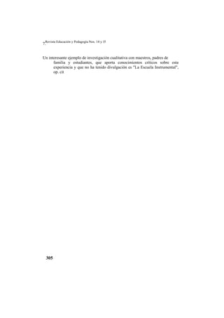 Revista Educación y Pedagogía Nos. 14 y 15
305
7.
Un interesante ejemplo de investigación cualitativa con maestros, padres de
familia y estudiantes, que aporta conocimientos críticos sobre esta
experiencia y que no ha tenido divulgación es "La Escuela Instrumental",
op. cit
 