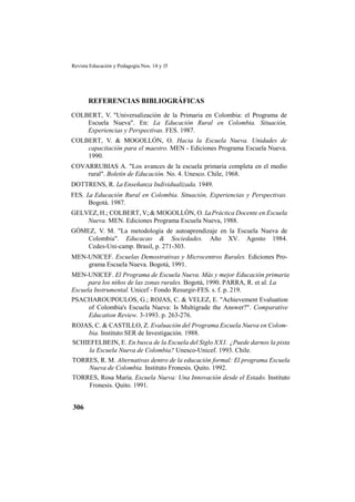 Revista Educación y Pedagogía Nos. 14 y 15
306
REFERENCIAS BIBLIOGRÁFICAS
COLBERT, V. "Universalización de la Primaria en Colombia: el Programa de
Escuela Nueva". En: La Educación Rural en Colombia. Situación,
Experiencias y Perspectivas. FES. 1987.
COLBERT, V. & MOGOLLÓN, O. Hacia la Escuela Nueva. Unidades de
capacitación para el maestro. MEN - Ediciones Programa Escuela Nueva.
1990.
COVARRUBIAS A. "Los avances de la escuela primaria completa en el medio
rural". Boletín de Educación. No. 4. Unesco. Chile, 1968.
DOTTRENS, R. La Enseñanza Individualizada. 1949.
FES. La Educación Rural en Colombia. Situación, Experiencias y Perspectivas.
Bogotá. 1987.
GELVEZ, H.; COLBERT, V.;& MOGOLLÓN, O. LaPráctica Docente en Escuela
Nueva. MEN. Ediciones Programa Escuela Nueva, 1988.
GÓMEZ, V. M. "La metodología de autoaprendizaje en la Escuela Nueva de
Colombia". Educacao & Sociedades. Año XV. Agosto 1984.
Cedes-Uni-camp. Brasil, p. 271-303.
MEN-UNICEF. Escuelas Demostrativas y Microcentros Rurales. Ediciones Pro-
grama Escuela Nueva. Bogotá, 1991.
MEN-UNICEF. El Programa de Escuela Nueva. Más y mejor Educación primaria
para los niños de las zonas rurales. Bogotá, 1990. PARRA, R. et al. La
Escuela Instrumental. Unicef - Fondo Resurgir-FES. s. f. p. 219.
PSACHAROUPOULOS, G.; ROJAS, C. & VELEZ, E. "Achievement Evaluation
of Colombia's Escuela Nueva: Is Multigrade the Answer?". Comparative
Education Review. 3-1993. p. 263-276.
ROJAS, C. & CASTILLO, Z. Evaluación del Programa Escuela Nueva en Colom-
bia. Instituto SER de Investigación. 1988.
SCHIEFELBEIN, E. En busca de la Escuela del Siglo XXI. ¿Puede darnos la pista
la Escuela Nueva de Colombia? Unesco-Unicef. 1993. Chile.
TORRES, R. M. Alternativas dentro de la educación formal: El programa Escuela
Nueva de Colombia. Instituto Fronesis. Quito. 1992.
TORRES, Rosa María. Escuela Nueva: Una Innovación desde el Estado. Instituto
Fronesis. Quito. 1991.
 