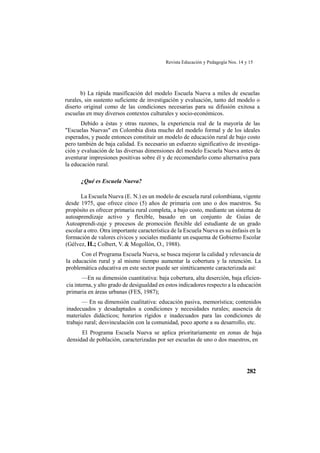 Revista Educación y Pedagogía Nos. 14 y 15
282
b) La rápida masifícación del modelo Escuela Nueva a miles de escuelas
rurales, sin sustento suficiente de investigación y evaluación, tanto del modelo o
diserto original como de las condiciones necesarias para su difusión exitosa a
escuelas en muy diversos contextos culturales y socio-económicos.
Debido a éstas y otras razones, la experiencia real de la mayoría de las
"Escuelas Nuevas" en Colombia dista mucho del modelo formal y de los ideales
esperados, y puede entonces constituir un modelo de educación rural de bajo costo
pero también de baja calidad. Es necesario un esfuerzo significativo de investiga-
ción y evaluación de las diversas dimensiones del modelo Escuela Nueva antes de
aventurar impresiones positivas sobre él y de recomendarlo como alternativa para
la educación rural.
¿Qué es Escuela Nueva?
La Escuela Nueva (E. N.) es un modelo de escuela rural colombiana, vigente
desde 1975, que ofrece cinco (5) años de primaria con uno o dos maestros. Su
propósito es ofrecer primaria rural completa, a bajo costo, mediante un sistema de
autoaprendizaje activo y flexible, basado en un conjunto de Guías de
Autoaprendi-zaje y procesos de promoción flexible del estudiante de un grado
escolar a otro. Otra importante característica de la Escuela Nueva es su énfasis en la
formación de valores cívicos y sociales mediante un esquema de Gobierno Escolar
(Gélvez, H.; Colbert, V. & Mogollón, O., 1988).
Con el Programa Escuela Nueva, se busca mejorar la calidad y relevancia de
la educación rural y al mismo tiempo aumentar la cobertura y la retención. La
problemática educativa en este sector puede ser sintéticamente caracterizada así:
—En su dimensión cuantitativa: baja cobertura, alta deserción, baja eficien-
cia interna, y alto grado de desigualdad en estos indicadores respecto a la educación
primaria en áreas urbanas (FES, 1987);
— En su dimensión cualitativa: educación pasiva, memorística; contenidos
inadecuados y desadaptados a condiciones y necesidades rurales; ausencia de
materiales didácticos; horarios rígidos e inadecuados para las condiciones de
trabajo rural; desvinculación con la comunidad, poco aporte a su desarrollo, etc.
El Programa Escuela Nueva se aplica prioritariamente en zonas de baja
densidad de población, caracterizadas por ser escuelas de uno o dos maestros, en
 