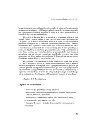 Revista Educación y Pedagogía Nos. 14 y 15
283
las que típicamente sólo se ofrecen dos o tres grados de educación básica primaria.
Actualmente se aplica en 18.000 centros educativos rurales y urbano-marginales
con cobertura aproximada de un millón de niños, y se planea su expansión a la
mayoría de las escuelas rurales del país.
El modelo de Escuela Nueva se derivó de la experiencia educativa rural
llamada Escuela Unitaria, iniciada en 1961 como un proyecto de Unesco orientado
a la promoción de la educación básica primaria en zonas de baja densidad de
población. Su objetivo era la formación de maestros para la Escuela Unitaria o
monodocente. Esta experiencia estaba basada en la filosofía del aprendizaje activo
e individualizado, caracterizado por el uso de fichas y guías de auto-aprendizaje, la
promoción flexible y la escuela sin grados (Dottrens, R. 1949). La utilización de
estas fichas y guías, que respetaban el ritmo y las necesidades individuales de
aprendizaje, era un principio pedagógico considerado necesario para niños
campesinos que deben alejarse temporalmente de la escuela ya sea por razones
climáticas o para participar en tareas productivas.
La evaluación de la experiencia de la Escuela Unitaria, desde 1961 y hasta
1975, fue la base para el modelo de Escuela Nueva en Colombia. Esta experiencia
educativa se inspira en la Pedagogía Activa cuyos principios básicos postulan que
los niños aprenden mejor por medio de situaciones que ellos viven y experimentan
cotidianamente, lo que permite la observación, la asociación de conocimientos y su
expresión, estimulando así el interés del niño por el aprendizaje. Su metodología
activa, participativa y flexible, es aplicable a cualquier situación de aprendizaje.
Objetivos de la Escuela Nueva
Objetivos con los estudiantes
° promoción del aprendizaje activo y reflexivo;
° desarrollo de habilidades de pensamiento, de destrezas investigativas,
creativas, analíticas y aplicativas;
dominio de los conocimientos básicos sobre las áreas curriculares; °
mejoramiento del autoconcepto en el niño;
* formación de valores y actitudes de cooperación, compañerismo y
solidaridad;
 
