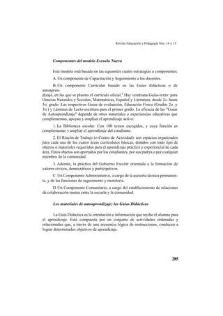 Revista Educación y Pedagogía Nos. 14 y 15
285
Componentes del modelo Escuela Nueva
Este modelo está basado en las siguientes cuatro estrategias o componentes:
A.Un componente de Capacitación y Seguimiento a los docentes.
B. Un componente Curricular basado en las Guías didácticas o de
autoapren-
dizaje, en las que se plasma el currículo oficial.2
Hay veintiuna Guías-texto: para
Oencias Naturales y Sociales, Matemáticas, Español y Literatura, desde 2o. hasta
5o. grado. Las respectivas Guías de evaluación, Educación Física (Grados 2o. y
3o.) y Láminas de Lecto-escritura para el primer grado. La eficacia de las "Guías
de Autoaprendizaje" depende de otros materiales o experiencias educativas que
complementan, apoyan y amplían el aprendizaje activo:
1. La Biblioteca escolar: Con 100 textos escogidos, y cuya función es
complementar y ampliar el aprendizaje del estudiante.
2. El Rincón de Trabajo (o Centro de Actividad): son espacios organizados
para cada una de las cuatro áreas curriculares básicas, dotados con todo tipo de
objetos o materiales requeridos para el aprendizaje práctico y experiencial de cada
área. Estos objetos son aportados por los estudiantes, por sus padres o por cualquier
miembro de la comunidad.
3. Además, la práctica del Gobierno Escolar orientada a la formación de
valores cívicos, democráticos y participativos.
C. Un Componente Administrativo, a cargo de la asesoría técnica permanen-
te, y de las funciones de seguimiento y monitoria.
D.Un Componente Comunitario, a cargo del establecimiento de relaciones
de colaboración mutua entre la escuela y la comunidad.
Los materiales de autoaprendizaje: las Guías Didácticas
La Guía Didáctica es la orientación e información que recibe el alumno para
el aprendizaje. Está compuesta por un conjunto de actividades ordenadas y
relacionadas que, a través de una secuencia lógica de instrucciones, conducen a
lograr determinados objetivos de aprendizaje.
 