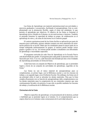 Revista Educación y Pedagogía Nos. 14 y 15
286
Las Guías de Aprendizaje son material autoinstiuccional con actividades y
ejercicios graduados y secuenciales, facilitando el autoaprendizaje. Este es com-
plementado con la promoción flexible, según el ritmo del estudiante, lo que
permite el aprendizaje por objetivos. El objetivo de las Guías es fomentar el
aprendizaje activo, basado en el alumno, en sus motivaciones e intereses. También
se pretende fomentar la capacidad de trabajo en grupo, de colaboración en el
aprendizaje de otros, y de toma de decisiones en el contexto grupal.
El carácter autoinstruccional de las Guías facilita su aplicación por parte de
maestros poco calificados, quienes además cuentan con otros materiales de orien-
tación práctica de su acción. Dado que los estudiantes pasan la mayor parte de su
tiempo trabajando autónomamente en grupos, el maestro puede atender varios
grupos o grados a la vez. Así mismo puede atender a estudiantes con dificultades
de aprendizaje o necesidades especiales.
El programa curricular de cada Área de Aprendizaje en la Escuela Nueva
está desarrollado por grados. El programa para cada grado se presenta en dos o tres
fascículos por Arca. A su vez, cada fascículo está formado por dos o tres Unidades
de Aprendizaje presentadas en forma de Guías.
Cada Guía tiene un conjunto de Objetivos de aprendizaje, que se pretenden
lograr a través de un conjunto de actividades de aprendizaje, sugeridas en las
Guías.3
Las Guías no son el único material de autoaprendizaje pues se
complementan, en primer lugar, con la Biblioteca escolar y con los rincones de
trabajo, y en segundo lugar, con el Gobierno Escolar. Sin embargo, las Guías son el
eje principal sobre el cual se articulan los demás materiales. Para que la Guía
cumpla eficazmente con su función de autoaprendizaje debe complementarse con
los demás materiales pues la comprensión de sus contenidos requiere que sean
continuamente llevados a la práctica, lo que sólo es posible mediante los rincones
de trabajo y la utilización de la Biblioteca escolar.
Estructura de la Guía
Objetivo específico de aprendizaje: es la presentación de la destreza, actitud
o habilidad que se pretende lograr en el alumno. Es el comportamiento que se
espera observar en el alumno como consecuencia de la actividad educativa.
 