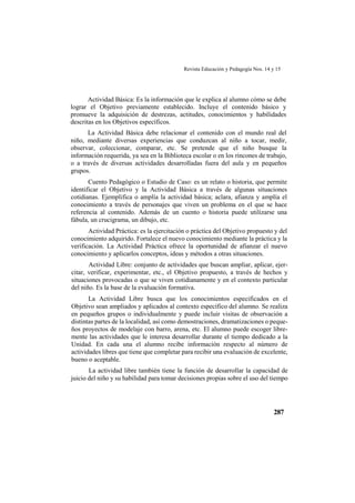 Revista Educación y Pedagogía Nos. 14 y 15
287
Actividad Básica: Es la información que le explica al alumno cómo se debe
lograr el Objetivo previamente establecido. Incluye el contenido básico y
promueve la adquisición de destrezas, actitudes, conocimientos y habilidades
descritas en los Objetivos específicos.
La Actividad Básica debe relacionar el contenido con el mundo real del
niño, mediante diversas experiencias que conduzcan al niño a tocar, medir,
observar, coleccionar, comparar, etc. Se pretende que el niño busque la
información requerida, ya sea en la Biblioteca escolar o en los rincones de trabajo,
o a través de diversas actividades desarrolladas fuera del aula y en pequeños
grupos.
Cuento Pedagógico o Estudio de Caso: es un relato o historia, que permite
identificar el Objetivo y la Actividad Básica a través de algunas situaciones
cotidianas. Ejemplifica o amplía la actividad básica; aclara, afianza y amplía el
conocimiento a través de personajes que viven un problema en el que se hace
referencia al contenido. Además de un cuento o historia puede utilizarse una
fábula, un crucigrama, un dibujo, etc.
Actividad Práctica: es la ejercitación o práctica del Objetivo propuesto y del
conocimiento adquirido. Fortalece el nuevo conocimiento mediante la práctica y la
verificación. La Actividad Práctica ofrece la oportunidad de afianzar el nuevo
conocimiento y aplicarlos conceptos, ideas y métodos a otras situaciones.
Actividad Libre: conjunto de actividades que buscan ampliar, aplicar, ejer-
citar, verificar, experimentar, etc., el Objetivo propuesto, a través de hechos y
situaciones provocadas o que se viven cotidianamente y en el contexto particular
del niño. Es la base de la evaluación formativa.
La Actividad Libre busca que los conocimientos especificados en el
Objetivo sean ampliados y aplicados al contexto específico del alumno. Se realiza
en pequeños grupos o individualmente y puede incluir visitas de observación a
distintas partes de la localidad, así como demostraciones, dramatizaciones o peque-
ños proyectos de modelaje con barro, arena, etc. El alumno puede escoger libre-
mente las actividades que le interesa desarrollar durante el tiempo dedicado a la
Unidad. En cada una el alumno recibe información respecto al número de
actividades libres que tiene que completar para recibir una evaluación de excelente,
bueno o aceptable.
La actividad libre también tiene la función de desarrollar la capacidad de
juicio del niño y su habilidad para tomar decisiones propias sobre el uso del tiempo
 