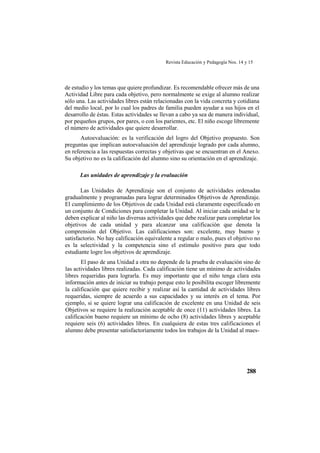 Revista Educación y Pedagogía Nos. 14 y 15
288
de estudio y los temas que quiere profundizar. Es recomendable ofrecer más de una
Actividad Libre para cada objetivo, pero normalmente se exige al alumno realizar
sólo una. Las actividades libres están relacionadas con la vida concreta y cotidiana
del medio local, por lo cual los padres de familia pueden ayudar a sus hijos en el
desarrollo de éstas. Estas actividades se llevan a cabo ya sea de manera individual,
por pequeños grupos, por pares, o con los parientes, etc. El niño escoge libremente
el número de actividades que quiere desarrollar.
Autoevaluación: es la verificación del logro del Objetivo propuesto. Son
preguntas que implican autoevaluación del aprendizaje logrado por cada alumno,
en referencia a las respuestas correctas y objetivas que se encuentran en el Anexo.
Su objetivo no es la calificación del alumno sino su orientación en el aprendizaje.
Las unidades de aprendizaje y la evaluación
Las Unidades de Aprendizaje son el conjunto de actividades ordenadas
gradualmente y programadas para lograr determinados Objetivos de Aprendizaje.
El cumplimiento de los Objetivos de cada Unidad está claramente especificado en
un conjunto de Condiciones para completar la Unidad. Al iniciar cada unidad se le
deben explicar al niño las diversas actividades que debe realizar para completar los
objetivos de cada unidad y para alcanzar una calificación que denota la
comprensión del Objetivo. Las calificaciones son: excelente, muy bueno y
satisfactorio. No hay calificación equivalente a regular o malo, pues el objetivo no
es la selectividad y la competencia sino el estímulo positivo para que todo
estudiante logre los objetivos de aprendizaje.
El paso de una Unidad a otra no depende de la prueba de evaluación sino de
las actividades libres realizadas. Cada calificación tiene un mínimo de actividades
libres requeridas para lograrla. Es muy importante que el niño tenga clara esta
información antes de iniciar su trabajo porque esto le posibilita escoger libremente
la calificación que quiere recibir y realizar así la cantidad de actividades libres
requeridas, siempre de acuerdo a sus capacidades y su interés en el tema. Por
ejemplo, si se quiere lograr una calificación de excelente en una Unidad de seis
Objetivos se requiere la realización aceptable de once (11) actividades libres. La
calificación bueno requiere un mínimo de ocho (8) actividades libres y aceptable
requiere seis (6) actividades libres. En cualquiera de estas tres calificaciones el
alumno debe presentar satisfactoriamente todos los trabajos de la Unidad al maes-
 