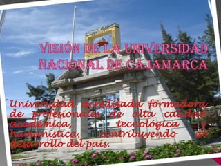 visión DE LA UNIVERSIDAD NACIONAL DE CAJAMARCA Universidad acreditada formadora de profesionales de alta calidad académica,  tecnológica y humanística, contribuyendo al desarrollo del país. 