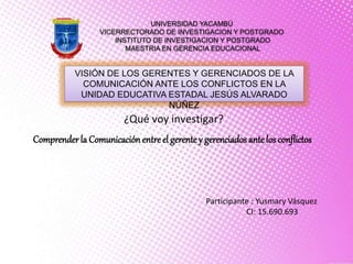 UNIVERSIDAD YACAMBÚ
VICERRECTORADO DE INVESTIGACION Y POSTGRADO
INSTITUTO DE INVESTIGACION Y POSTGRADO
MAESTRIA EN GERENCIA EDUCACIONAL
VISIÓN DE LOS GERENTES Y GERENCIADOS DE LA
COMUNICACIÓN ANTE LOS CONFLICTOS EN LA
UNIDAD EDUCATIVA ESTADAL JESÚS ALVARADO
NÚÑEZ
Participante : Yusmary Vásquez
CI: 15.690.693
¿Qué voy investigar?
Comprenderla Comunicación entre el gerentey gerenciados antelos conflictos
 