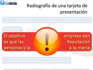 Radiografía de una tarjeta de
                                                                                        presentación
La relevancia y reputación de la marca, aunado a su puesto dentro de la organización le dan al portador
            la oportunidad de tener una cita y al menos los primeros 20 minutos de reunión


  En las empresas
        2.0
          tanto las
                                                                      Carlos
   personas como la
     marcas hacen
   sinergia y suman
                                                                                        Carlos Carreto / Business Developer
     sus niveles de
       relevancia y
        reputación



El historial de la persona, los proyectos en los que ha participado y su capacidad
durante la reunión le dan su reputación y los siguientes 20 minutos de reunión


@EraSocial. Todos los derechos reservados. El material contenido en este documento tiene información confidencial que pertenece a Era Social, no podrá ser utilizada, fotocopiada, duplicada o revelada para cualquier propósito diferente a los indicados por los involucrados.
 
