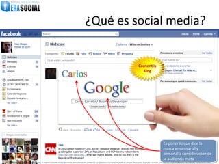 ¿Qué es social media?
       Ivan Drago
       Editar mi perfil




                                                                                                                                                                              Content is
                                                                                                                                                                                King
                                                                      Carlos

                                                                                        Carlos Carreto / Business Developer




                                                                                                                                                                                                               Es poner lo que dice la
                                                                                                                                                                                                               marca empresarial y
                                                                                                                                                                                                               personal a consideración de
                                                                                                                                                                                                               la audiencia meta
@EraSocial. Todos los derechos reservados. El material contenido en este documento tiene información confidencial que pertenece a Era Social, no podrá ser utilizada, fotocopiada, duplicada o revelada para cualquier propósito diferente a los indicados por los involucrados.
 