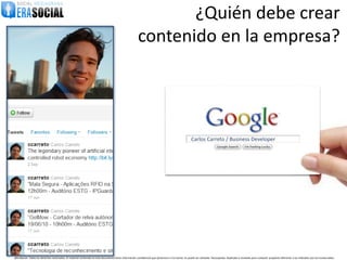 ¿Quién debe crear
                                                                                                        contenido en la empresa?




                                                                                                                                                      Carlos Carreto / Business Developer




@EraSocial. Todos los derechos reservados. El material contenido en este documento tiene información confidencial que pertenece a Era Social, no podrá ser utilizada, fotocopiada, duplicada o revelada para cualquier propósito diferente a los indicados por los involucrados.
 