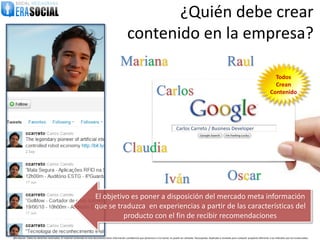 ¿Quién debe crear
                                                                                                        contenido en la empresa?
                                                                                                  Mariana                                                                                           Raul
                                                                                                                                                                                                                                              Todos
                                                                                                                                                                                                                                              Crean
                                                                                                                                   Carlos                                                                                                   Contenido




                                                                                                                                                      Carlos Carreto / Business Developer



                                                                                                    Claudia

                                                                                                                                           Iván                                                      Oscar
                                                                           El objetivo es poner a disposición del mercado meta información
                                                                           que se traduzca en experiencias a partir de las características del
                                                                                     producto con el fin de recibir recomendaciones

@EraSocial. Todos los derechos reservados. El material contenido en este documento tiene información confidencial que pertenece a Era Social, no podrá ser utilizada, fotocopiada, duplicada o revelada para cualquier propósito diferente a los indicados por los involucrados.
 