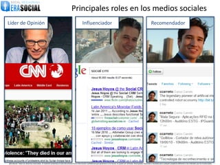 Principales roles en los medios sociales
Líder de Opinión                                                                                  Influenciador                                                                               Recomendador




@EraSocial. Todos los derechos reservados. El material contenido en este documento tiene información confidencial que pertenece a Era Social, no podrá ser utilizada, fotocopiada, duplicada o revelada para cualquier propósito diferente a los indicados por los involucrados.
 