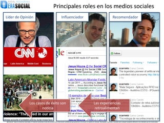 Principales roles en los medios sociales
Líder de Opinión                                                                                  Influenciador                                                                               Recomendador




                                        Los casos de éxito son                                                                                              Las experiencias
                                               noticia                                                                                                       retroalimentan


@EraSocial. Todos los derechos reservados. El material contenido en este documento tiene información confidencial que pertenece a Era Social, no podrá ser utilizada, fotocopiada, duplicada o revelada para cualquier propósito diferente a los indicados por los involucrados.
 