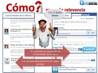 Esto es Social
    Comunidades de la Marca                                                                                                             Media Sociales
                                                                                                                                           Redes



                                                                                                                                                                   La Marca
                                                                                                                                                                   Recomendadores, influenciadores y líderes de opinión.




                                                                               El contenido se crea desde las
                                                                                  comunidades de la marca

                                                    Y se retroalimenta desde los las redes
                                                                   sociales
                                                                                                                                                                     La Marca
                                                                                                                                                                     Recomendadores, influenciadores y líderes de opinión
                                                                                                                                                                     http://www.laempresa.com
@EraSocial. Todos los derechos reservados. El material contenido en este documento tiene información confidencial que pertenece a Era Social, no podrá ser utilizada, fotocopiada, duplicada o revelada para cualquier propósito diferente a los indicados por los involucrados.
 
