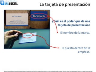 La tarjeta de presentación


                                                                                                                                                   ¿Cuál es el poder que da una
                                                                                                                                                       tarjeta de presentación?

                                                                                                                                                                 • El nombre de la marca.



                                                                                                                                                                      • El puesto dentro de la
                                                                                                                                                                                    empresa.



                                                                                                                                                                • La persona que la lleva.
@EraSocial. Todos los derechos reservados. El material contenido en este documento tiene información confidencial que pertenece a Era Social, no podrá ser utilizada, fotocopiada, duplicada o revelada para cualquier propósito diferente a los indicados por los involucrados.
 