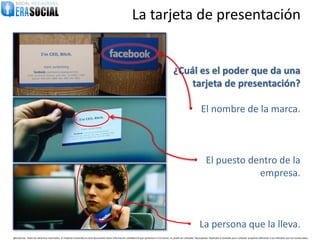 La tarjeta de presentación


                                                                                                                                                   ¿Cuál es el poder que da una
                                                                                                                                                       tarjeta de presentación?

                                                                                                                                                                 • El nombre de la marca.



                                                                                                                                                                      • El puesto dentro de la
                                                                                                                                                                                    empresa.



                                                                                                                                                                • La persona que la lleva.
@EraSocial. Todos los derechos reservados. El material contenido en este documento tiene información confidencial que pertenece a Era Social, no podrá ser utilizada, fotocopiada, duplicada o revelada para cualquier propósito diferente a los indicados por los involucrados.
 